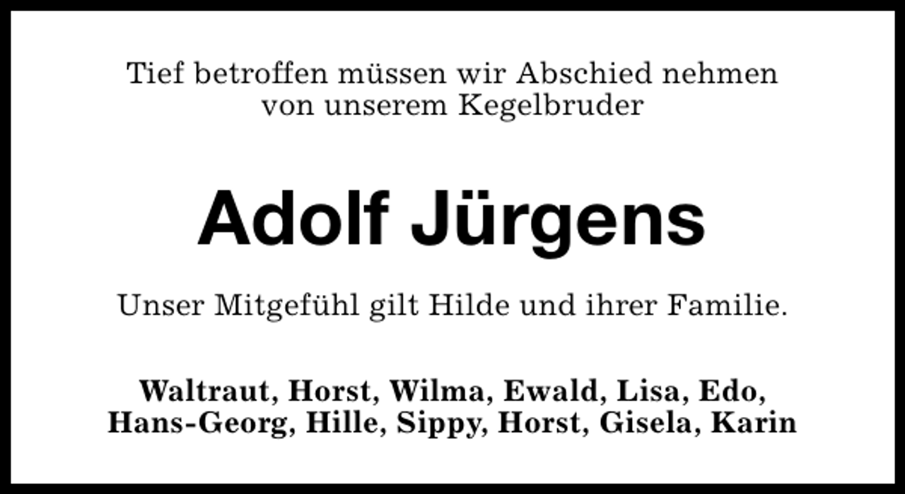 <p>Tief betroffen müssen wir Abschied nehmen<br />von unserem Kegelbruder</p><p>Adolf Jürgens<br />Unser Mitgefühl gilt Hilde und ihrer Familie.<br />Waltraut, Horst, Wilma, Ewald, Lisa, Edo,<br />Hans-Georg, Hille, Sippy, Horst, Gisela, Karin</p>