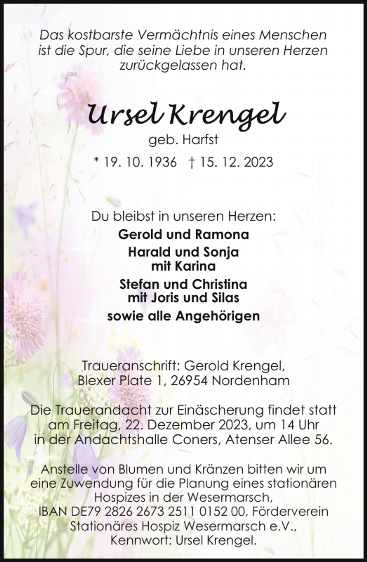 <p>Das kostbarste Vermächtnis eines Menschen<br />ist die Spur, die seine Liebe in unseren Herzen<br />zurückgelassen hat.</p><p>geb. Harfst<br />* 19. 10. 1936 † 15. 12. 2023</p><p>Du bleibst in unseren Herzen:<br />Gerold und Ramona<br />Harald und Sonja<br />mit Karina<br />Stefan und Christina<br />mit Joris und Silas<br />sowie alle Angehörigen<br />Traueranschrift: Gerold Krengel,<br />Blexer Plate 1, 26954 Nordenham<br />Die Trauerandacht zur Einäscherung findet statt<br />am Freitag, 22. Dezember 2023, um 14 Uhr<br />in der Andachtshalle Coners, Atenser Allee 56.<br />Anstelle von Blumen und Kränzen bitten wir um<br />eine Zuwendung für die Planung eines stationären<br />Hospizes in der Wesermarsch,<br />IBAN DE79 2873 2511 0152 00, Förderverein<br />Stationäres Hospiz Wesermarsch e.V.,<br />Kennwort: Ursel Krengel.</p>