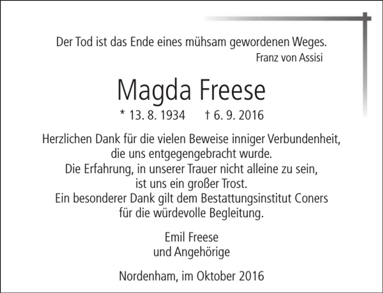 <p>Der Tod ist das Ende eines mühsam gewordenen Weges.<br />Franz von Assisi</p><p>Magda Freese<br />* 13. 8. 1934</p><p>† 6. 9. 2016</p><p>Herzlichen Dank für die vielen Beweise inniger Verbundenheit,<br />die uns entgegengebracht wurde.<br />Die Erfahrung, in unserer Trauer nicht alleine zu sein,<br />ist uns ein großer Trost.<br />Ein besonderer Dank gilt dem Bestattungsinstitut Coners<br />für die würdevolle Begleitung.<br />Emil Freese<br />und Angehörige<br />Nordenham, im Oktober 2016</p>