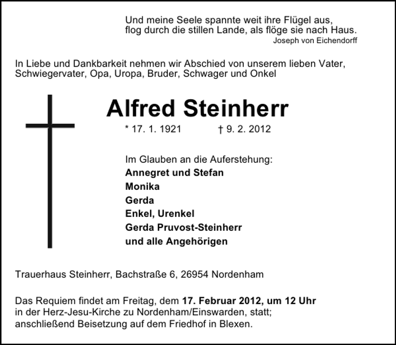 <p>Und meine Seele spannte weit ihre Flügel aus,<br />flog durch die stillen Lande, als flöge sie nach Haus.<br />Joseph von Eichendorff</p><p>In Liebe und Dankbarkeit nehmen wir Abschied von unserem lieben Vater,<br />Schwiegervater, Opa, Uropa, Bruder, Schwager und Onkel</p><p>Alfred Steinherr<br />* 17. 1. 1921</p><p>† 9. 2. 2012</p><p>Im Glauben an die Auferstehung:<br />Annegret und Stefan<br />Monika<br />Gerda<br />Enkel, Urenkel<br />Gerda Pruvost-Steinherr<br />und alle Angehörigen<br />Trauerhaus Steinherr, Bachstraße 6, 26954 Nordenham<br />Das Requiem findet am Freitag, dem 17. Februar 2012, um 12 Uhr<br />in der Herz-Jesu-Kirche zu Nordenham/Einswarden, statt;<br />anschließend Beisetzung auf dem Friedhof in Blexen.</p>