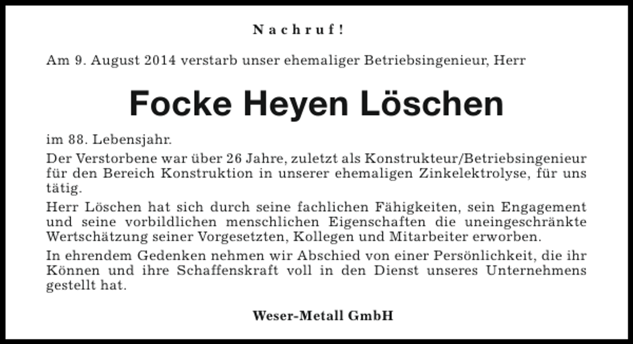 <p>Nachruf!<br />Am 9. August 2014 verstarb unser ehemaliger Betriebsingenieur, Herr</p><p>Focke Heyen Löschen<br />im 88. Lebensjahr.<br />Der Verstorbene war über 26 Jahre, zuletzt als Konstrukteur/Betriebsingenieur<br />für den Bereich Konstruktion in unserer ehemaligen Zinkelektrolyse, für uns<br />tätig.<br />Herr Löschen hat sich durch seine fachlichen Fähigkeiten, sein Engagement<br />und seine vorbildlichen menschlichen Eigenschaften die uneingeschränkte<br />Wertschätzung seiner Vorgesetzten, Kollegen und Mitarbeiter erworben.<br />In ehrendem Gedenken nehmen wir Abschied von einer Persönlichkeit, die ihr<br />Können und ihre Schaffenskraft voll in den Dienst unseres Unternehmens<br />gestellt hat.<br />Weser-Metall GmbH</p>