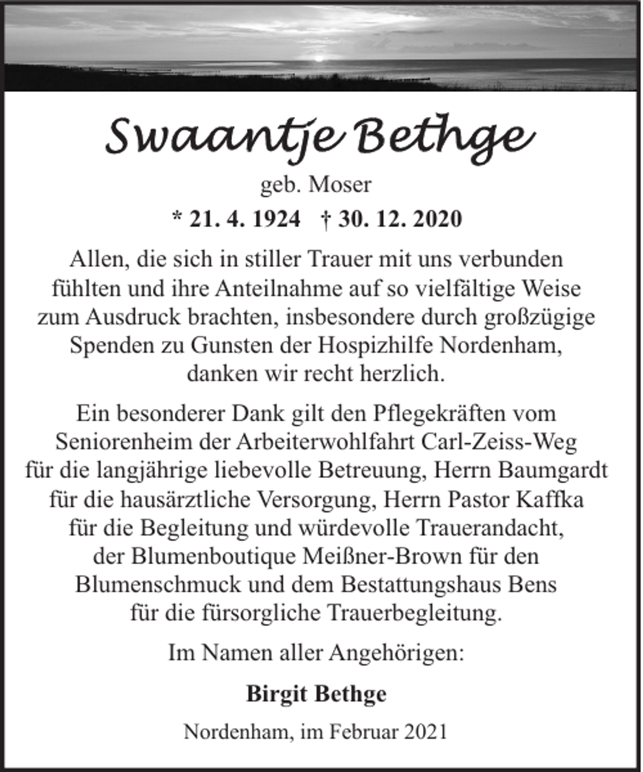<p>geb. Moser<br />* 21. 4. 1924 † 30. 12. 2020<br />Allen, die sich in stiller Trauer mit uns verbunden<br />fühlten und ihre Anteilnahme auf so vielfältige Weise<br />zum Ausdruck brachten, insbesondere durch großzügige<br />Spenden zu Gunsten der Hospizhilfe Nordenham,<br />danken wir recht herzlich.<br />Ein besonderer Dank gilt den Pflegekräften vom<br />Seniorenheim der Arbeiterwohlfahrt Carl-Zeiss-Weg<br />für die langjährige liebevolle Betreuung, Herrn Baumgardt<br />für die hausärztliche Versorgung, Herrn Pastor Kaffka<br />für die Begleitung und würdevolle Trauerandacht,<br />der Blumenboutique Meißner-Brown für den<br />Blumenschmuck und dem Bestattungshaus Bens<br />für die fürsorgliche Trauerbegleitung.<br />Im Namen aller Angehörigen:<br />Birgit Bethge<br />Nordenham, im Februar 2021</p>