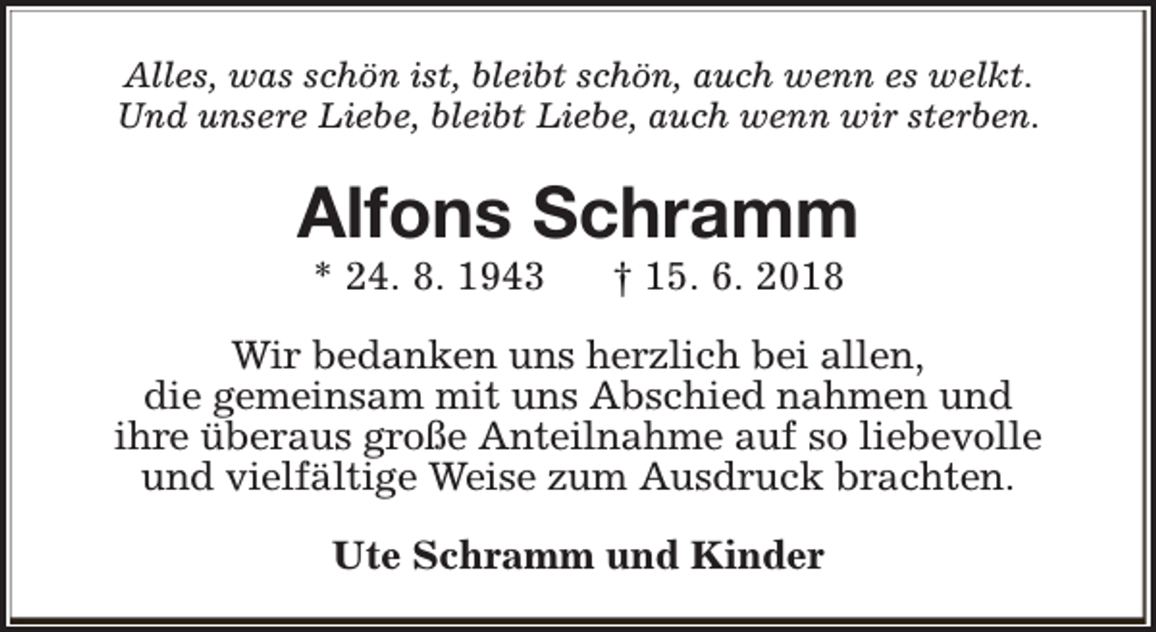 <p>Alles, was schön ist, bleibt schön, auch wenn es welkt.<br />Und unsere Liebe, bleibt Liebe, auch wenn wir sterben.</p><p>Alfons Schramm<br />* 24. 8. 1943</p><p>† 15. 6. 2018</p><p>Wir bedanken uns herzlich bei allen,<br />die gemeinsam mit uns Abschied nahmen und<br />ihre überaus große Anteilnahme auf so liebevolle<br />und vielfältige Weise zum Ausdruck brachten.<br />Ute Schramm und Kinder</p>