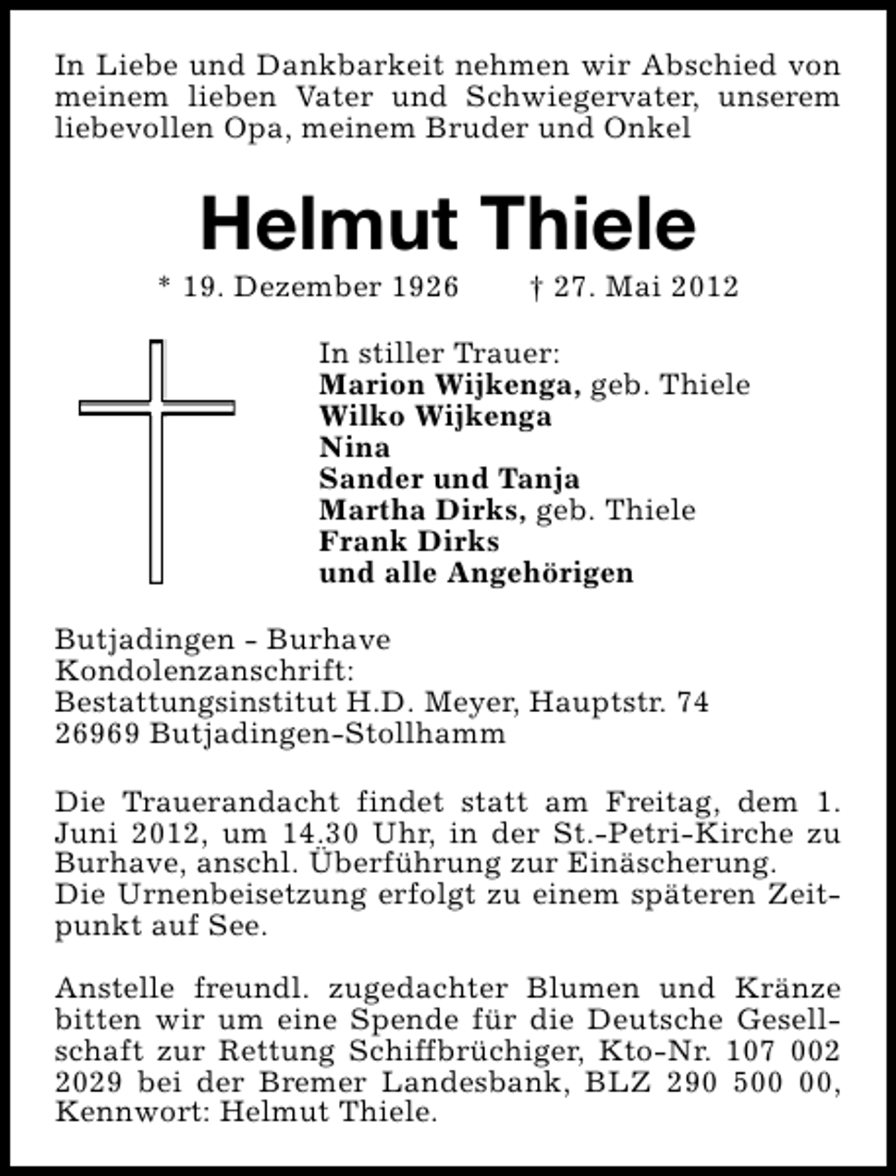 <p>In Liebe und Dankbarkeit nehmen wir Abschied von<br />meinem lieben Vater und Schwiegervater, unserem<br />liebevollen Opa, meinem Bruder und Onkel</p><p>Helmut Thiele</p><p>* 19. Dezember 1926</p><p>† 27. Mai 2012</p><p>In stiller Trauer:<br />Marion Wijkenga, geb. Thiele<br />Wilko Wijkenga<br />Nina<br />Sander und Tanja<br />Martha Dirks, geb. Thiele<br />Frank Dirks<br />und alle Angehörigen<br />Butjadingen - Burhave<br />Kondolenzanschrift:<br />Bestattungsinstitut H.D. Meyer, Hauptstr. 74<br />26969 Butjadingen-Stollhamm<br />Die Trauerandacht findet statt am Freitag, dem 1.<br />Juni 2012, um 14.30 Uhr, in der St.-Petri-Kirche zu<br />Burhave, anschl. Überführung zur Einäscherung.<br />Die Urnenbeisetzung erfolgt zu einem späteren Zeitpunkt auf See.<br />Anstelle freundl. zugedachter Blumen und Kränze<br />bitten wir um eine Spende für die Deutsche Gesellschaft zur Rettung Schiffbrüchiger, Kto-Nr. 107 00029 bei der Bremer Landesbank, BLZ 290 5,<br />Kennwort: Helmut Thiele.</p>