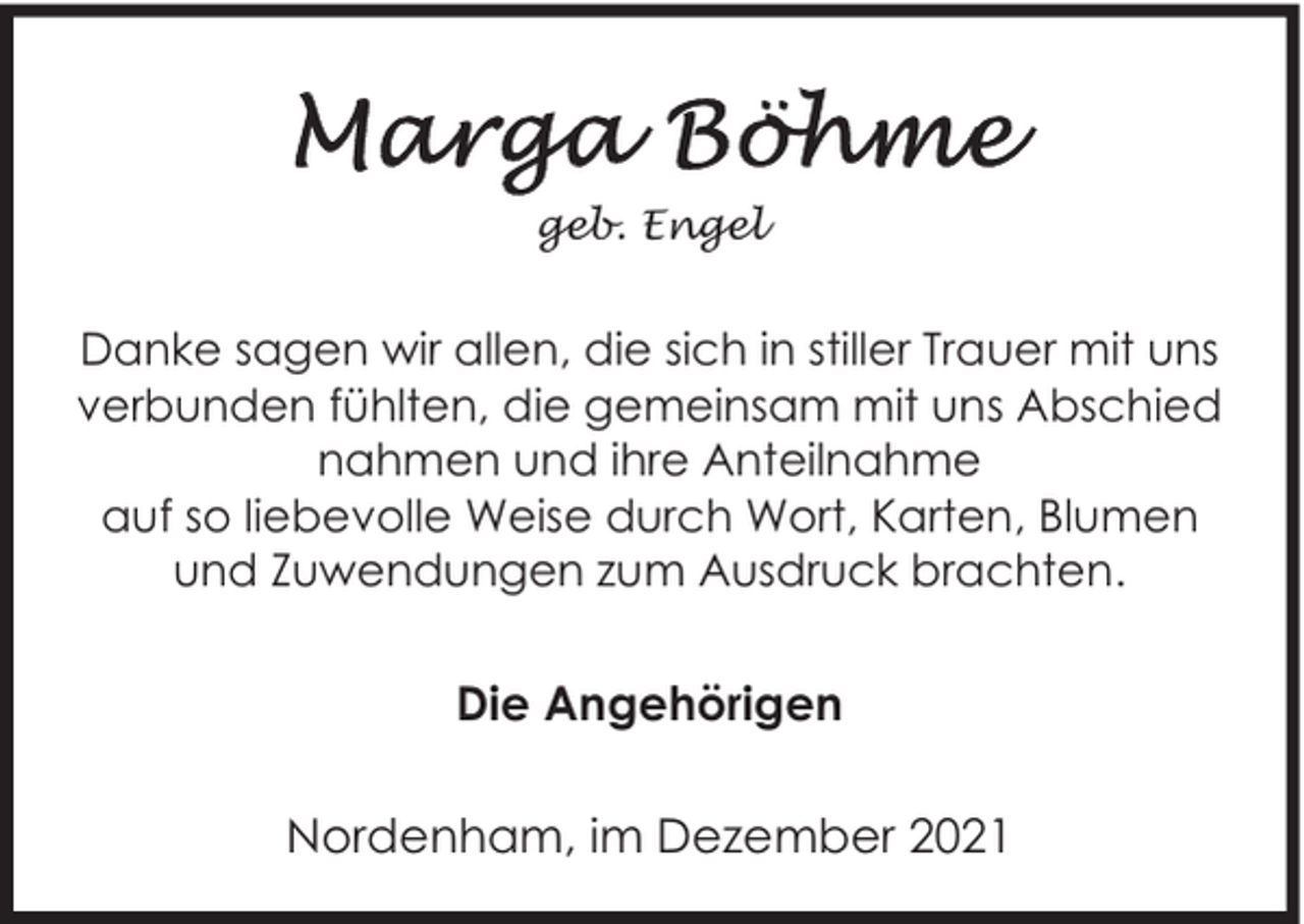 <p>geb. Engel</p><p>Danke sagen wir allen, die sich in stiller Trauer mit uns<br />verbunden fühlten, die gemeinsam mit uns Abschied<br />nahmen und ihre Anteilnahme<br />auf so liebevolle Weise durch Wort, Karten, Blumen<br />und Zuwendungen zum Ausdruck brachten.</p><p>Die Angehörigen<br />Nordenham, im Dezember 2021</p>