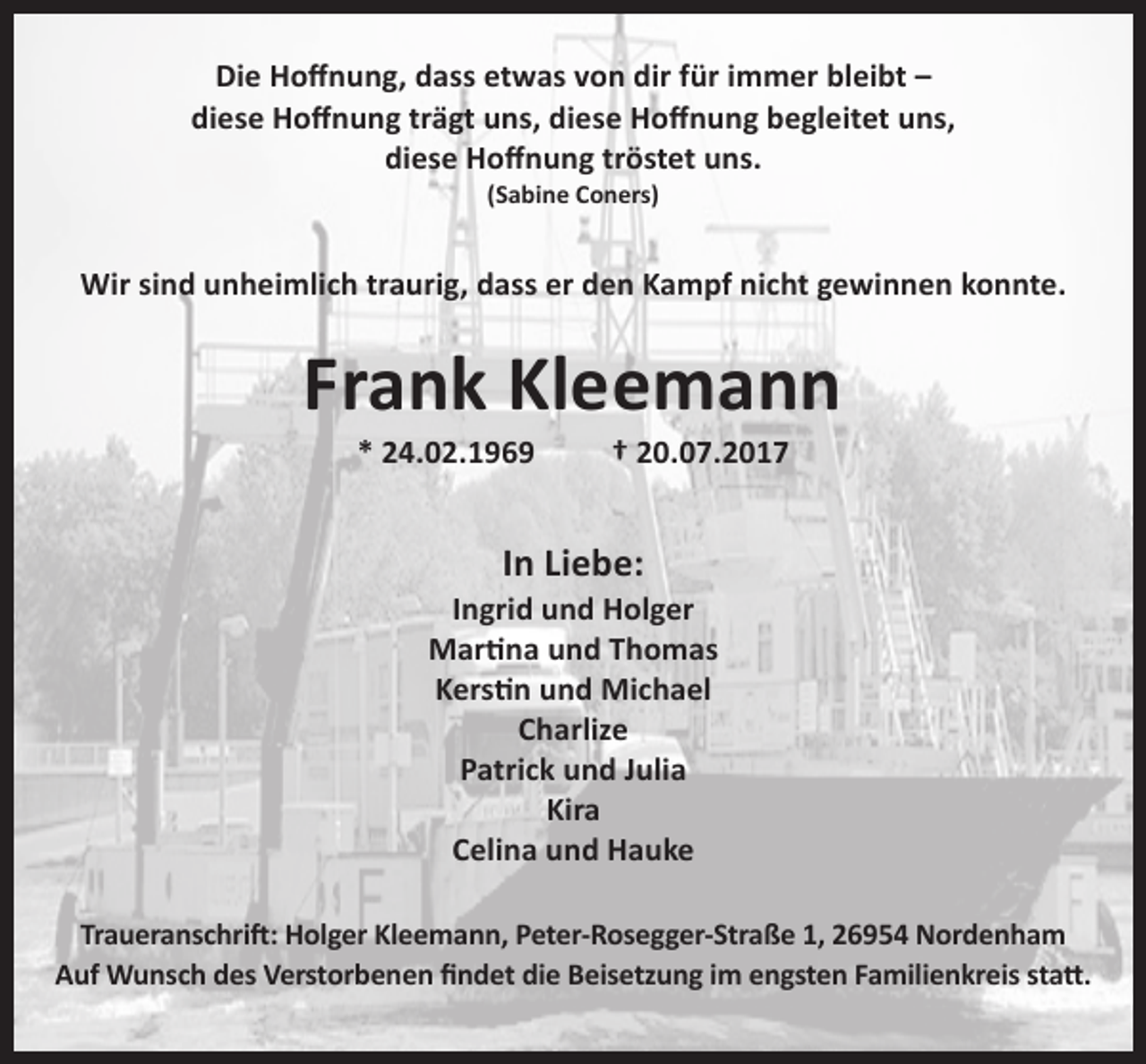 <p>Die Hoffnung, dass etwas von dir für immer bleibt –<br />diese Hoffnung trägt uns, diese Hoffnung begleitet uns,<br />diese Hoffnung tröstet uns.<br />(Sabine Coners)</p><p>Wir sind unheimlich traurig, dass er den Kampf nicht gewinnen konnte.</p><p>Frank Kleemann<br />* 24.02.1969</p><p>† 20.07.2017</p><p>In Liebe:</p><p>Ingrid und Holger<br />Martina und Thomas<br />Kerstin und Michael<br />Charlize<br />Patrick und Julia<br />Kira<br />Celina und Hauke<br />Traueranschrift: Holger Kleemann, Peter-Rosegger-Straße 1, 26954 Nordenham<br />Auf Wunsch des Verstorbenen findet die Beisetzung im engsten Familienkreis statt.</p>
