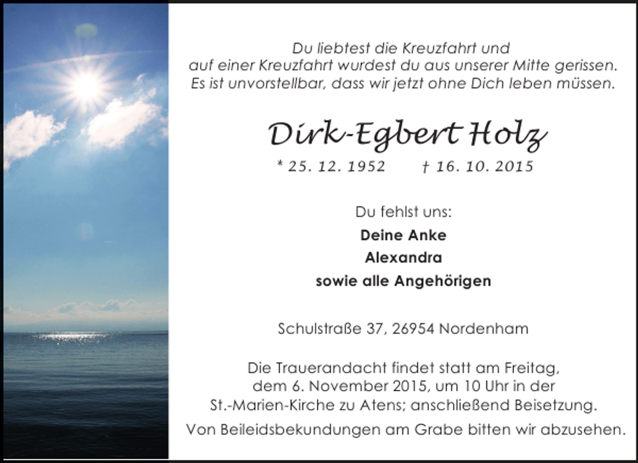 <p>Du liebtest die Kreuzfahrt und<br />auf einer Kreuzfahrt wurdest du aus unserer Mitte gerissen.<br />Es ist unvorstellbar, dass wir jetzt ohne Dich leben müssen.</p><p>Dirk-Egbert Holz<br />* 25. 12. 1952</p><p>† 16. 10. 2015</p><p>Du fehlst uns:<br />Deine Anke<br />Alexandra<br />sowie alle Angehörigen<br />Schulstraße 37, 26954 Nordenham<br />Die Trauerandacht findet statt am Freitag,<br />dem 6. November 2015, um 10 Uhr in der<br />St.-Marien-Kirche zu Atens; anschließend Beisetzung.<br />Von Beileidsbekundungen am Grabe bitten wir abzusehen.</p>