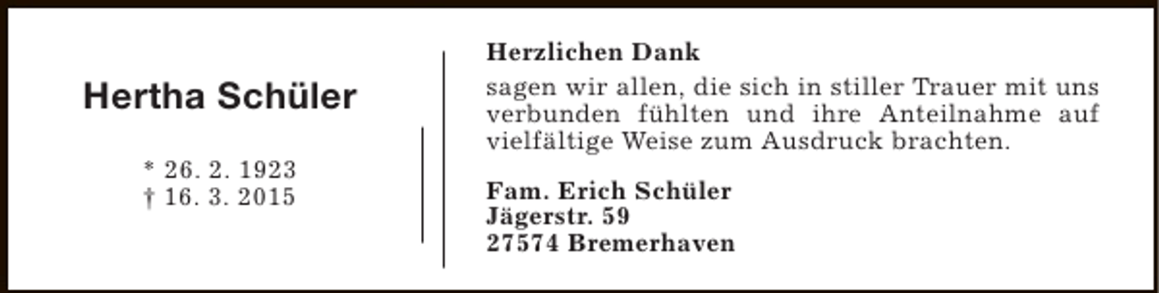 <p>Hertha Schüler<br />* 26. 2. 1923<br />† 16. 3. 2015</p><p>Herzlichen Dank<br />sagen wir allen, die sich in stiller Trauer mit uns<br />verbunden fühlten und ihre Anteilnahme auf<br />vielfältige Weise zum Ausdruck brachten.<br />Fam. Erich Schüler<br />Jägerstr. 59<br />27574 Bremerhaven</p>
