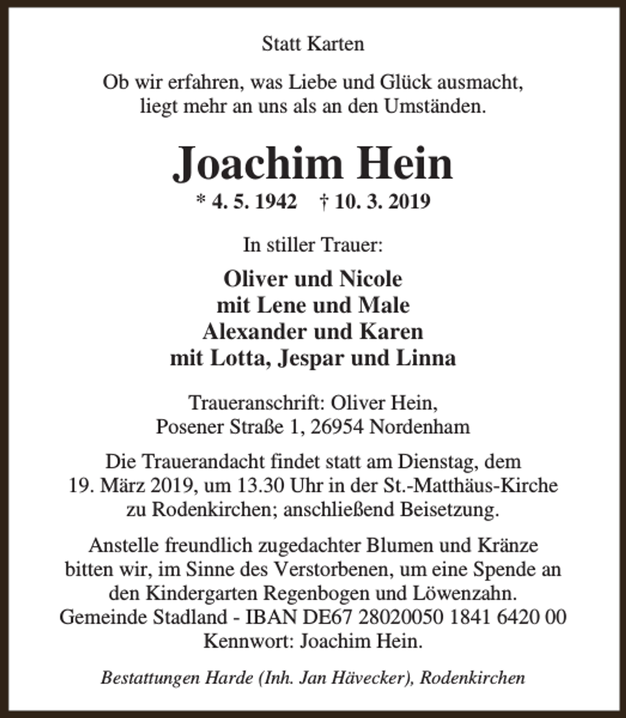 <p>Statt Karten<br />Ob wir erfahren, was Liebe und Glück ausmacht,<br />liegt mehr an uns als an den Umständen.</p><p>Joachim Hein<br />* 4. 5. 1942</p><p>† 10. 3. 2019</p><p>In stiller Trauer:</p><p>Oliver und Nicole<br />mit Lene und Male<br />Alexander und Karen<br />mit Lotta, Jespar und Linna<br />Traueranschrift: Oliver Hein,<br />Posener Straße 1, 26954 Nordenham<br />Die Trauerandacht findet statt am Dienstag, dem<br />19. März 2019, um 13.30 Uhr in der St.-Matthäus-Kirche<br />zu Rodenkirchen; anschließend Beisetzung.<br />Anstelle freundlich zugedachter Blumen und Kränze<br />bitten wir, im Sinne des Verstorbenen, um eine Spende an<br />den Kindergarten Regenbogen und Löwenzahn.<br />Gemeinde Stadland - IBAN DE67 28020050 1841 6420<br />Kennwort: Joachim Hein.<br />Bestattungen Harde (Inh. Jan Hävecker), Rodenkirchen</p>