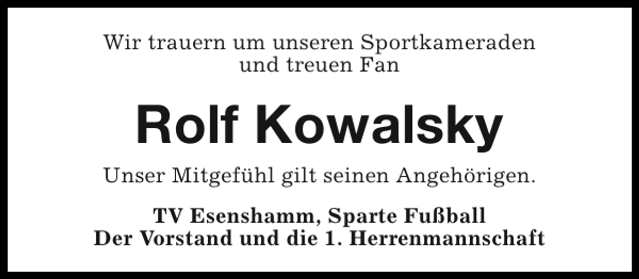 <p>Wir trauern um unseren Sportkameraden<br />und treuen Fan</p><p>Rolf Kowalsky</p><p>Unser Mitgefühl gilt seinen Angehörigen.<br />TV Esenshamm, Sparte Fußball<br />Der Vorstand und die 1. Herrenmannschaft</p>