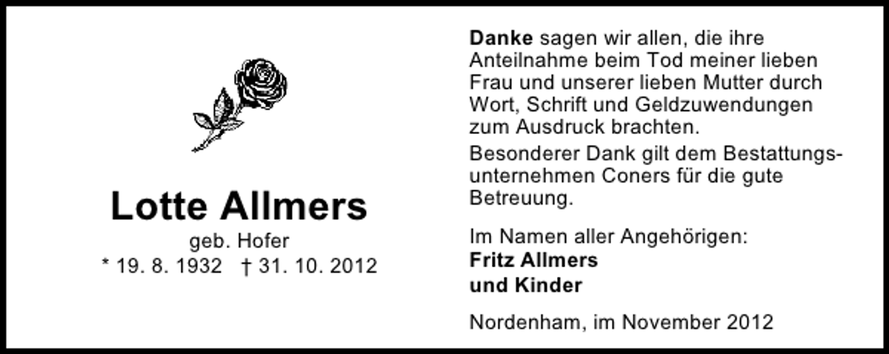 <p>Lotte Allmers</p><p>geb. Hofer<br />* 19. 8. 1932 † 31. 10. 2012</p><p>Danke sagen wir allen, die ihre<br />Anteilnahme beim Tod meiner lieben<br />Frau und unserer lieben Mutter durch<br />Wort, Schrift und Geldzuwendungen<br />zum Ausdruck brachten.<br />Besonderer Dank gilt dem Bestattungsunternehmen Coners für die gute<br />Betreuung.<br />Im Namen aller Angehörigen:<br />Fritz Allmers<br />und Kinder<br />Nordenham, im November 2012</p>