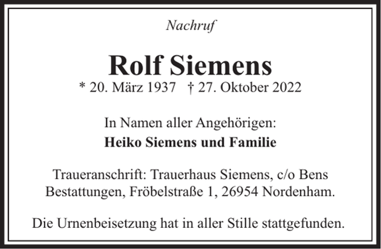 <p>Nachruf</p><p>Rolf Siemens</p><p>* 20. März 1937 † 27. Oktober 2022<br />In Namen aller Angehörigen:<br />Heiko Siemens und Familie<br />Traueranschrift: Trauerhaus Siemens, c/o Bens<br />Bestattungen, Fröbelstraße 1, 26954 Nordenham.<br />Die Urnenbeisetzung hat in aller Stille stattgefunden.</p>