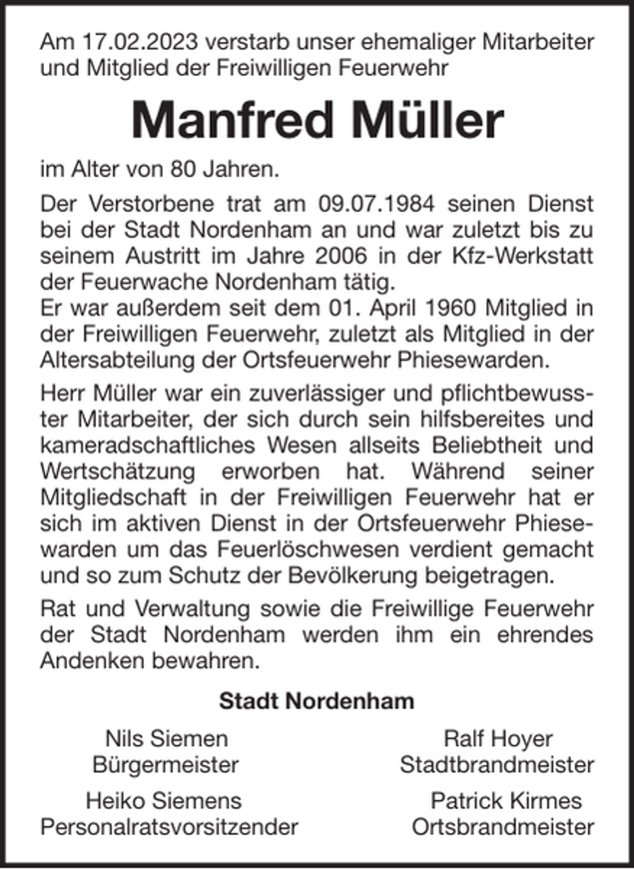 <p>Am 17.02.2023 verstarb unser ehemaliger Mitarbeiter<br />und Mitglied der Freiwilligen Feuerwehr</p><p>Manfred Müller<br />im Alter von 80 Jahren.<br />Der Verstorbene trat am 09.07.1984 seinen Dienst<br />bei der Stadt Nordenham an und war zuletzt bis zu<br />seinem Austritt im Jahre 2006 in der Kfz-Werkstatt<br />der Feuerwache Nordenham tätig.<br />Er war außerdem seit dem 01. April 1960 Mitglied in<br />der Freiwilligen Feuerwehr, zuletzt als Mitglied in der<br />Altersabteilung der Ortsfeuerwehr Phiesewarden.<br />Herr Müller war ein zuverlässiger und pflichtbewusster Mitarbeiter, der sich durch sein hilfsbereites und<br />kameradschaftliches Wesen allseits Beliebtheit und<br />Wertschätzung erworben hat. Während seiner<br />Mitgliedschaft in der Freiwilligen Feuerwehr hat er<br />sich im aktiven Dienst in der Ortsfeuerwehr Phiesewarden um das Feuerlöschwesen verdient gemacht<br />und so zum Schutz der Bevölkerung beigetragen.<br />Rat und Verwaltung sowie die Freiwillige Feuerwehr<br />der Stadt Nordenham werden ihm ein ehrendes<br />Andenken bewahren.<br />Stadt Nordenham<br />Nils Siemen<br />Bürgermeister</p><p>Ralf Hoyer<br />Stadtbrandmeister</p><p>Heiko Siemens<br />Personalratsvorsitzender</p><p>Patrick Kirmes<br />Ortsbrandmeister</p>