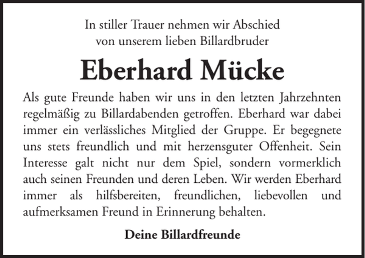 <p>In stiller Trauer nehmen wir Abschied<br />von unserem lieben Billardbruder</p><p>Eberhard Mücke<br />Als gute Freunde haben wir uns in den letzten Jahrzehnten<br />regelmäßig zu Billardabenden getroffen. Eberhard war dabei<br />immer ein verlässliches Mitglied der Gruppe. Er begegnete<br />uns stets freundlich und mit herzensguter Offenheit. Sein<br />Interesse galt nicht nur dem Spiel, sondern vormerklich<br />auch seinen Freunden und deren Leben. Wir werden Eberhard<br />immer als hilfsbereiten, freundlichen, liebevollen und<br />aufmerksamen Freund in Erinnerung behalten.<br />Deine Billardfreunde</p>