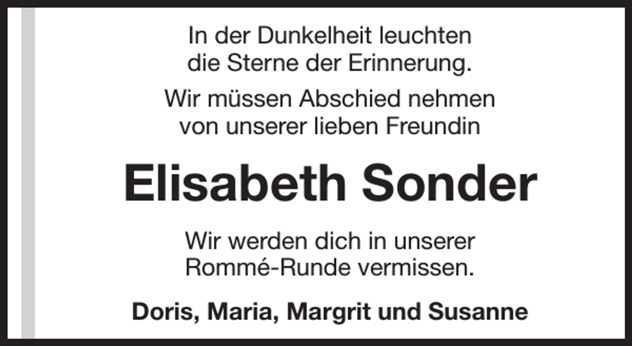 <p>In der Dunkelheit leuchten<br />die Sterne der Erinnerung.<br />Wir müssen Abschied nehmen<br />von unserer lieben Freundin</p><p>Elisabeth Sonder<br />Wir werden dich in unserer<br />Rommé-Runde vermissen.<br />Doris, Maria, Margrit und Susanne</p>