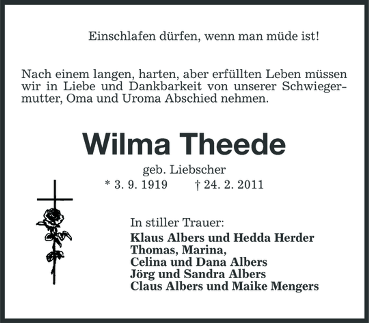 <p>Einschlafen dürfen, wenn man müde ist! Nach einem langen, harten, aber erfüllten Leben müssen wir in Liebe und Dankbarkeit von unserer Schwiegermutter, Oma und Uroma Abschied nehmen.</p><p>Wilma Theede<br />geb. Liebscher * 3. 9. 1919 † 24. 2. 2011 In stiller Trauer: Klaus Albers und Hedda Herder Thomas, Marina, Celina und Dana Albers Jörg und Sandra Albers Claus Albers und Maike Mengers</p>
