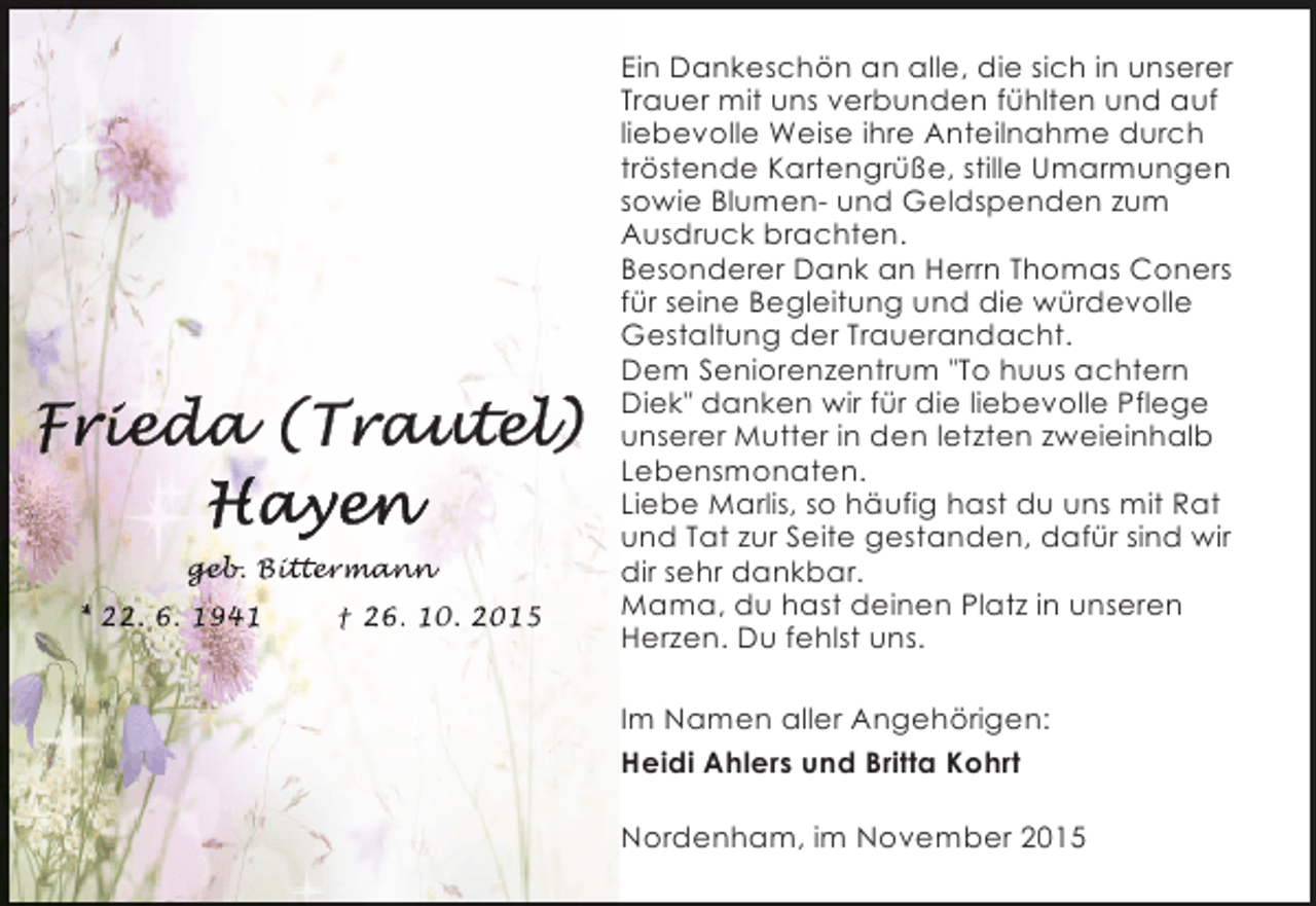 <p>geb itt rman<br />geb Bittermann<br />eb.<br />tter ann<br />* 22. 6. 1941</p><p>† 26. 10. 2015</p><p>Ein Dankeschön an alle, die sich in unserer<br />Trauer mit uns verbunden fühlten und auf<br />liebevolle Weise ihre Anteilnahme durch<br />tröstende Kartengrüße, stille Umarmungen<br />sowie Blumen- und Geldspenden zum<br />Ausdruck brachten.<br />Besonderer Dank an Herrn Thomas Coners<br />für seine Begleitung und die würdevolle<br />Gestaltung der Trauerandacht.<br />Dem Seniorenzentrum "To huus achtern<br />Diek" danken wir für die liebevolle Pflege<br />unserer Mutter in den letzten zweieinhalb<br />Lebensmonaten.<br />Liebe Marlis, so häufig hast du uns mit Rat<br />und Tat zur Seite gestanden, dafür sind wir<br />dir sehr dankbar.<br />Mama, du hast deinen Platz in unseren<br />Herzen. Du fehlst uns.<br />Im Namen aller Angehörigen:<br />Heidi Ahlers und Britta Kohrt<br />Nordenham, im November 2015</p>