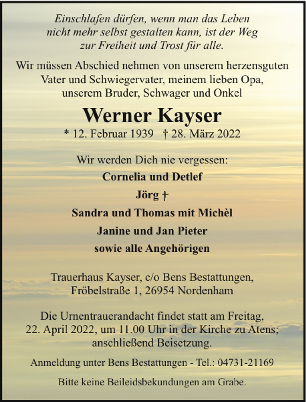 <p>Einschlafen dürfen, wenn man das Leben<br />nicht mehr selbst gestalten kann, ist der Weg<br />zur Freiheit und Trost für alle.<br />Wir müssen Abschied nehmen von unserem herzensguten<br />Vater und Schwiegervater, meinem lieben Opa,<br />unserem Bruder, Schwager und Onkel</p><p>Werner Kayser</p><p>* 12. Februar 1939 † 28. März 2022<br />Wir werden Dich nie vergessen:<br />Cornelia und Detlef<br />Jörg +<br />Sandra und Thomas mit Michèl<br />Janine und Jan Pieter<br />sowie alle Angehörigen<br />Trauerhaus Kayser, c/o Bens Bestattungen,<br />Fröbelstraße 1, 26954 Nordenham<br />Die Urnentrauerandacht findet statt am Freitag,<br />22. April 2022, um 11.00 Uhr in der Kirche zu Atens;<br />anschließend Beisetzung.<br />Anmeldung unter Bens Bestattungen - Tel.: 04731-21169<br />Bitte keine Beileidsbekundungen am Grabe.</p>