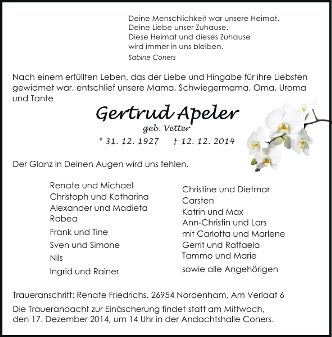 <p>Deine Menschlichkeit war unsere Heimat.<br />Deine Liebe unser Zuhause.<br />Diese Heimat und dieses Zuhause<br />wird immer in uns bleiben.<br />Sabine Coners</p><p>Nach einem erfüllten Leben, das der Liebe und Hingabe für ihre Liebsten<br />gewidmet war, entschlief unsere Mama, Schwiegermama, Oma, Uroma<br />und Tante<br />geb. Vetter<br />* 31. 12. 1927</p><p>† 12. 12. 2014</p><p>Der Glanz in Deinen Augen wird uns fehlen.<br />Renate und Michael<br />Christoph und Katharina<br />Alexander und Madieta<br />Rabea<br />Frank und Tine<br />Sven und Simone<br />Nils<br />Ingrid und Rainer</p><p>Christine und Dietmar<br />Carsten<br />Katrin und Max<br />Ann-Christin und Lars<br />mit Carlotta und Marlene<br />Gerrit und Raffaela<br />Tammo und Marie<br />sowie alle Angehörigen</p><p>Traueranschrift: Renate Friedrichs, 26954 Nordenham, Am Verlaat 6<br />Die Trauerandacht zur Einäscherung findet statt am Mittwoch,<br />den 17. Dezember 2014, um 14 Uhr in der Andachtshalle Coners.</p>