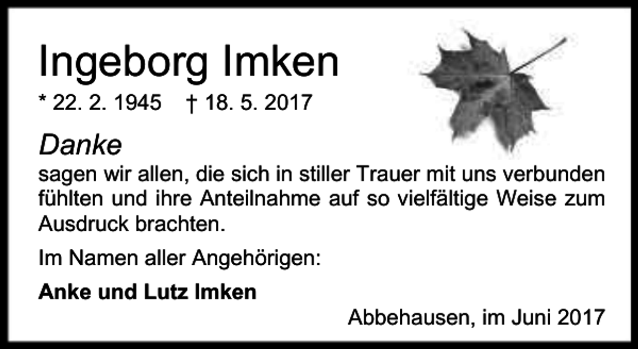 <p>Ingeborg Imken<br />* 22. 2. 1945</p><p>† 18. 5. 2017</p><p>Danke</p><p>sagen wir allen, die sich in stiller Trauer mit uns verbunden<br />fühlten und ihre Anteilnahme auf so vielfältige Weise zum<br />Ausdruck brachten.<br />Im Namen aller Angehörigen:<br />Anke und Lutz Imken</p><p>Abbehausen, im Juni 2017</p>