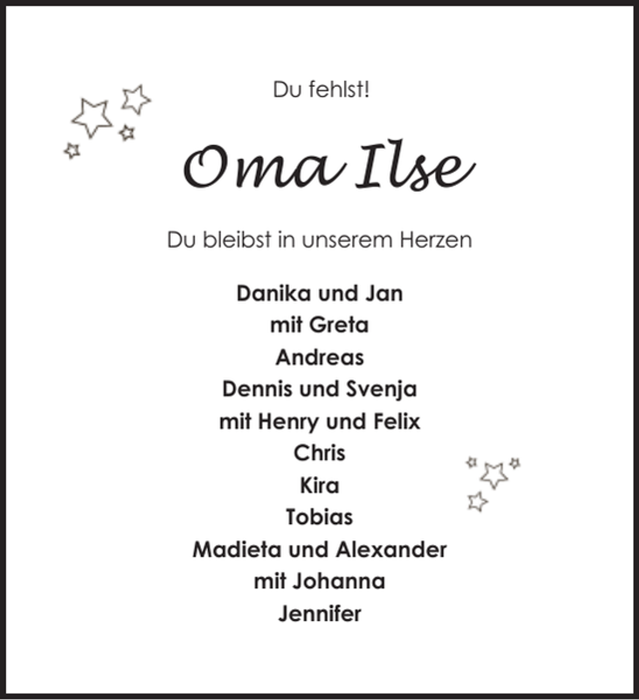 <p>Du fehlst!</p><p>Oma Ilse<br />Du bleibst in unserem Herzen<br />Danika und Jan<br />mit Greta<br />Andreas<br />Dennis und Svenja<br />mit Henry und Felix<br />Chris<br />Kira<br />Tobias<br />Madieta und Alexander<br />mit Johanna<br />Jennifer</p>