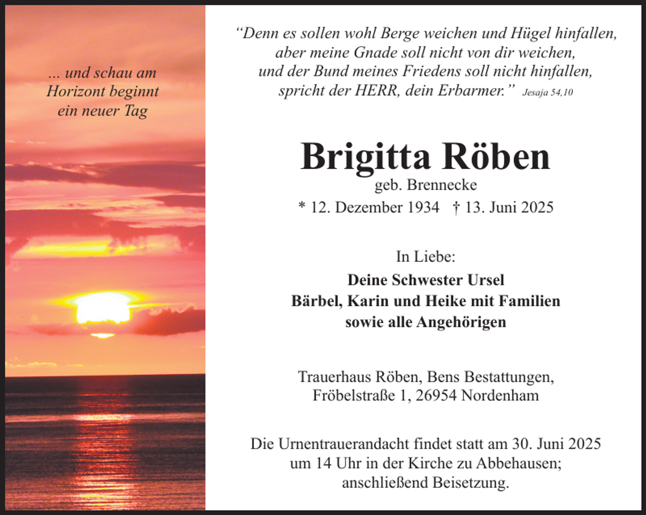 <p>... und schau am<br />Horizont beginnt<br />ein neuer Tag</p><p>“Denn es sollen wohl Berge weichen und Hügel hinfallen,<br />aber meine Gnade soll nicht von dir weichen,<br />und der Bund meines Friedens soll nicht hinfallen,<br />spricht der HERR, dein Erbarmer.” Jesaja 54,10</p><p>Brigitta Röben</p><p>geb. Brennecke<br />* 12. Dezember 1934 † 13. Juni 2025<br />In Liebe:<br />Deine Schwester Ursel<br />Bärbel, Karin und Heike mit Familien<br />sowie alle Angehörigen<br />Trauerhaus Röben, Bens Bestattungen,<br />Fröbelstraße 1, 26954 Nordenham<br />Die Urnentrauerandacht findet statt am 30. Juni 2025<br />um 14 Uhr in der Kirche zu Abbehausen;<br />anschließend Beisetzung.</p>