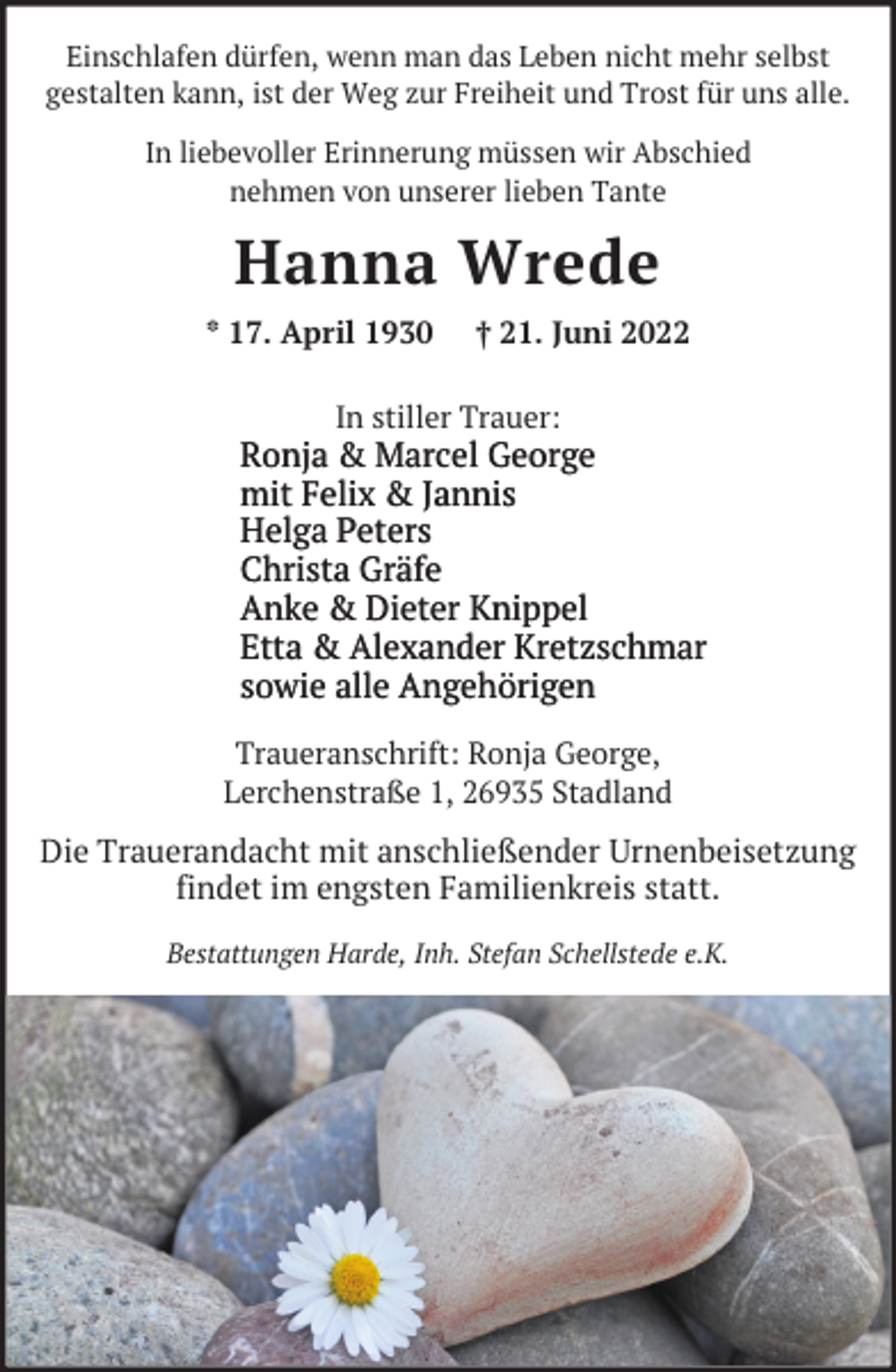 <p>Einschlafen dürfen, wenn man das Leben nicht mehr selbst<br />gestalten kann, ist der Weg zur Freiheit und Trost für uns alle.</p><p>In liebevoller Erinnerung müssen wir Abschied<br />nehmen von unserer lieben Tante</p><p>Hanna Wrede<br />* 17. April 1930</p><p>† 21. Juni 2022</p><p>In stiller Trauer:</p><p>Ronja &amp; Marcel George<br />mit Felix &amp; Jannis<br />Helga Peters<br />Christa Gräfe<br />Anke &amp; Dieter Knippel<br />Etta &amp; Alexander Kretzschmar<br />sowie alle Angehörigen<br />Traueranschrift: Ronja George,<br />Lerchenstraße 1, 26935 Stadland</p><p>Die Trauerandacht mit anschließender Urnenbeisetzung<br />findet im engsten Familienkreis statt.<br />Bestattungen Harde, Inh. Stefan Schellstede e.K.</p>