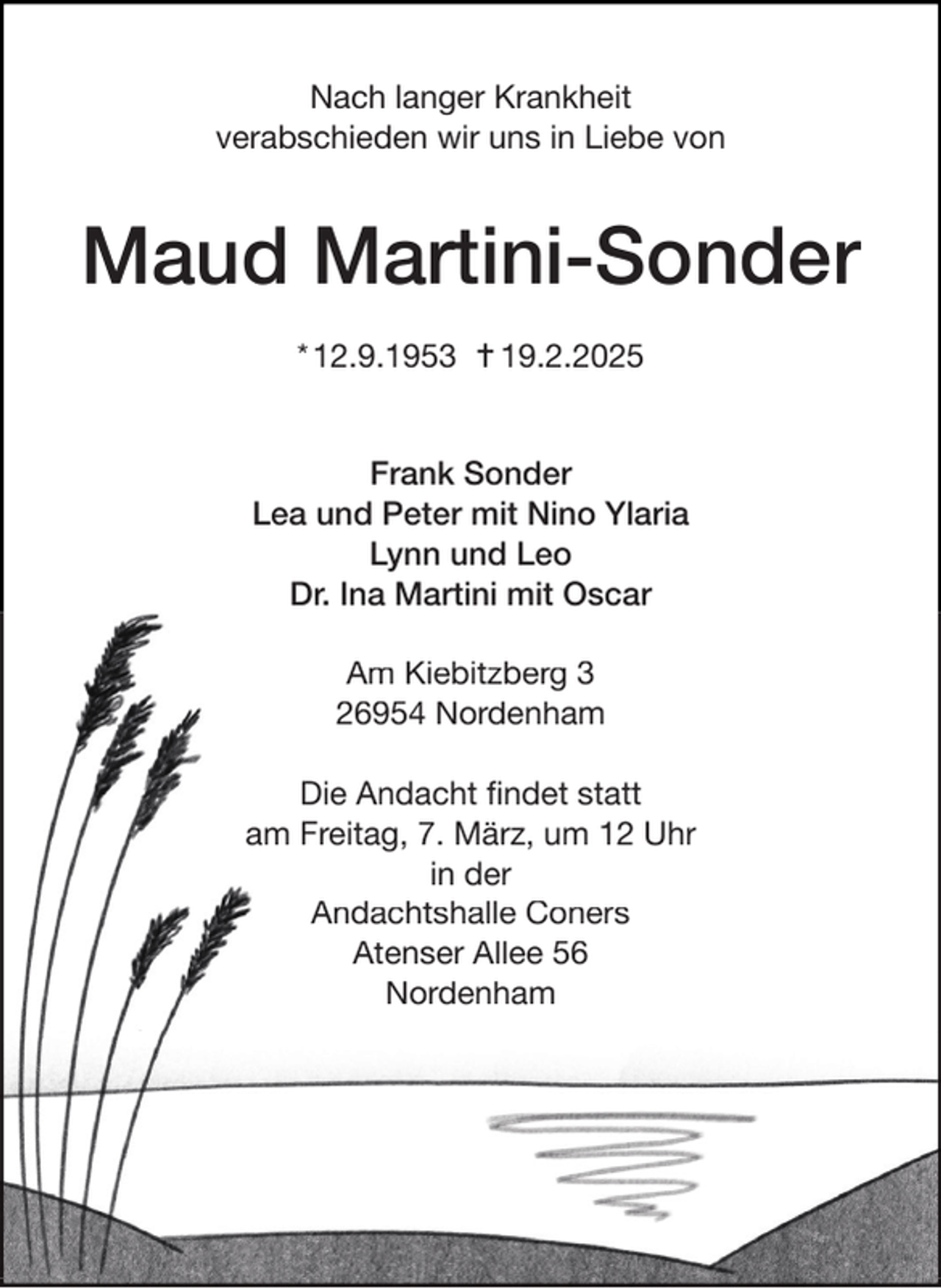 <p>Nach langer Krankheit<br />verabschieden wir uns in Liebe von</p><p>Maud Martini-Sonder<br />* 12.9.1953  19.2.2025<br />Frank Sonder<br />Lea und Peter mit Nino Ylaria<br />Lynn und Leo<br />Dr. Ina Martini mit Oscar<br />Am Kiebitzberg 3<br />26954 Nordenham<br />Die Andacht ﬁndet statt<br />am Freitag, 7. März, um 12 Uhr<br />in der<br />Andachtshalle Coners<br />Atenser Allee 56<br />Nordenham</p>