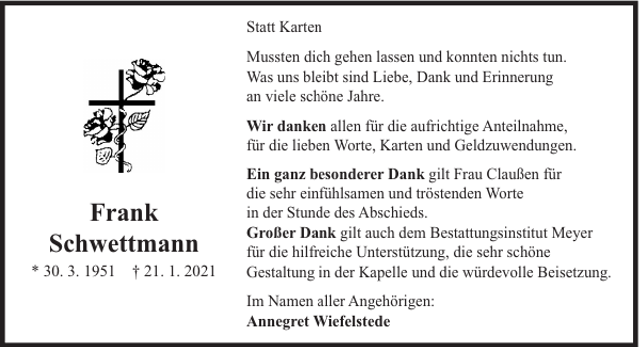 <p>Statt Karten<br />Mussten dich gehen lassen und konnten nichts tun.<br />Was uns bleibt sind Liebe, Dank und Erinnerung<br />an viele schöne Jahre.<br />Wir danken allen für die aufrichtige Anteilnahme,<br />für die lieben Worte, Karten und Geldzuwendungen.</p><p>Frank<br />Schwettmann</p><p>* 30. 3. 1951 † 21. 1. 2021</p><p>Ein ganz besonderer Dank gilt Frau Claußen für<br />die sehr einfühlsamen und tröstenden Worte<br />in der Stunde des Abschieds.<br />Großer Dank gilt auch dem Bestattungsinstitut Meyer<br />für die hilfreiche Unterstützung, die sehr schöne<br />Gestaltung in der Kapelle und die würdevolle Beisetzung.<br />Im Namen aller Angehörigen:<br />Annegret Wiefelstede</p>