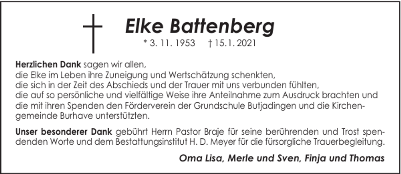 <p>Elke Battenberg<br />* 3. 11. 1953</p><p>† 15.1. 2021</p><p>Herzlichen Dank sagen wir allen,<br />die Elke im Leben ihre Zuneigung und Wertschätzung schenkten,<br />die sich in der Zeit des Abschieds und der Trauer mit uns verbunden fühlten,<br />die auf so persönliche und vielfältige Weise ihre Anteilnahme zum Ausdruck brachten und<br />die mit ihren Spenden den Förderverein der Grundschule Butjadingen und die Kirchengemeinde Burhave unterstützten.<br />Unser besonderer Dank gebührt Herrn Pastor Braje für seine berührenden und Trost spendenden Worte und dem Bestattungsinstitut H. D. Meyer für die fürsorgliche Trauerbegleitung.</p><p>Oma Lisa, Merle und Sven, Finja und Thomas</p>