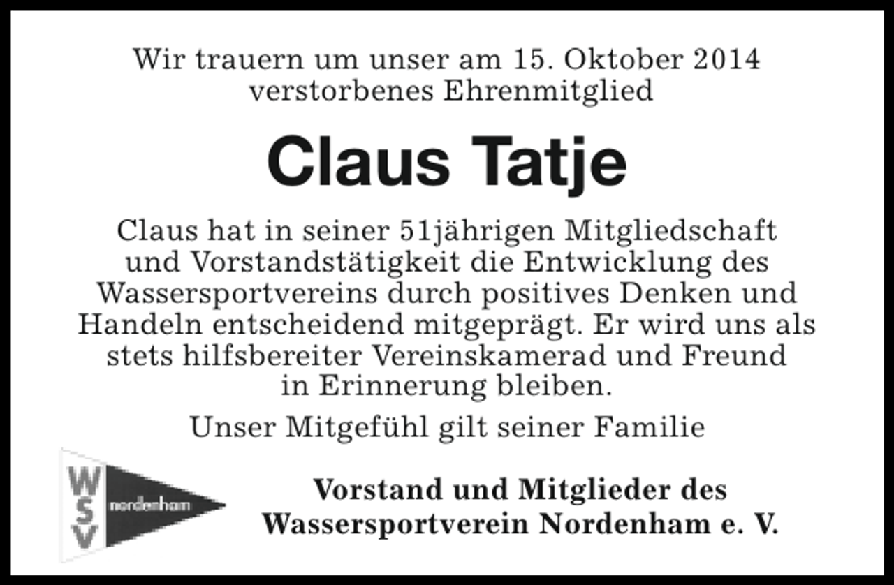 <p>Wir trauern um unser am 15. Oktober 2014<br />verstorbenes Ehrenmitglied</p>
<p>Claus Tatje<br />Claus hat in seiner 51jährigen Mitgliedschaft<br />und Vorstandstätigkeit die Entwicklung des<br />Wassersportvereins durch positives Denken und<br />Handeln entscheidend mitgeprägt. Er wird uns als<br />stets hilfsbereiter Vereinskamerad und Freund<br />in Erinnerung bleiben.<br />Unser Mitgefühl gilt seiner Familie<br />Vorstand und Mitglieder des<br />Wassersportverein Nordenham e. V.</p>