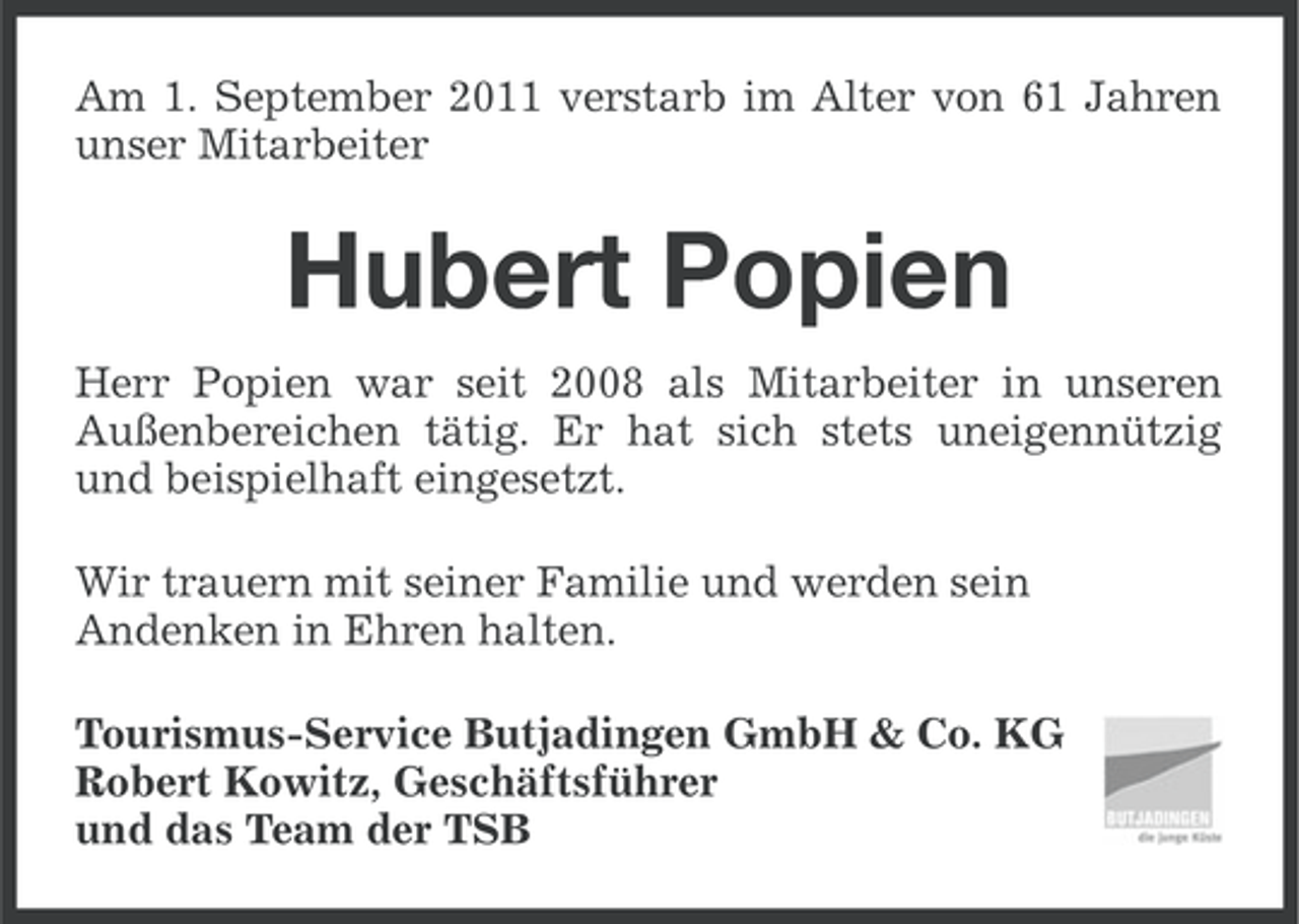 <p>Am 1. September 2011 verstarb im Alter von 61 Jahren<br />unser Mitarbeiter</p><p>Hubert Popien<br />Herr Popien war seit 2008 als Mitarbeiter in unseren<br />Außenbereichen tätig. Er hat sich stets uneigennützig<br />und beispielhaft eingesetzt.<br />Wir trauern mit seiner Familie und werden sein<br />Andenken in Ehren halten.<br />Tourismus-Service Butjadingen GmbH &amp; Co. KG<br />Robert Kowitz, Geschäftsführer<br />und das Team der TSB</p>