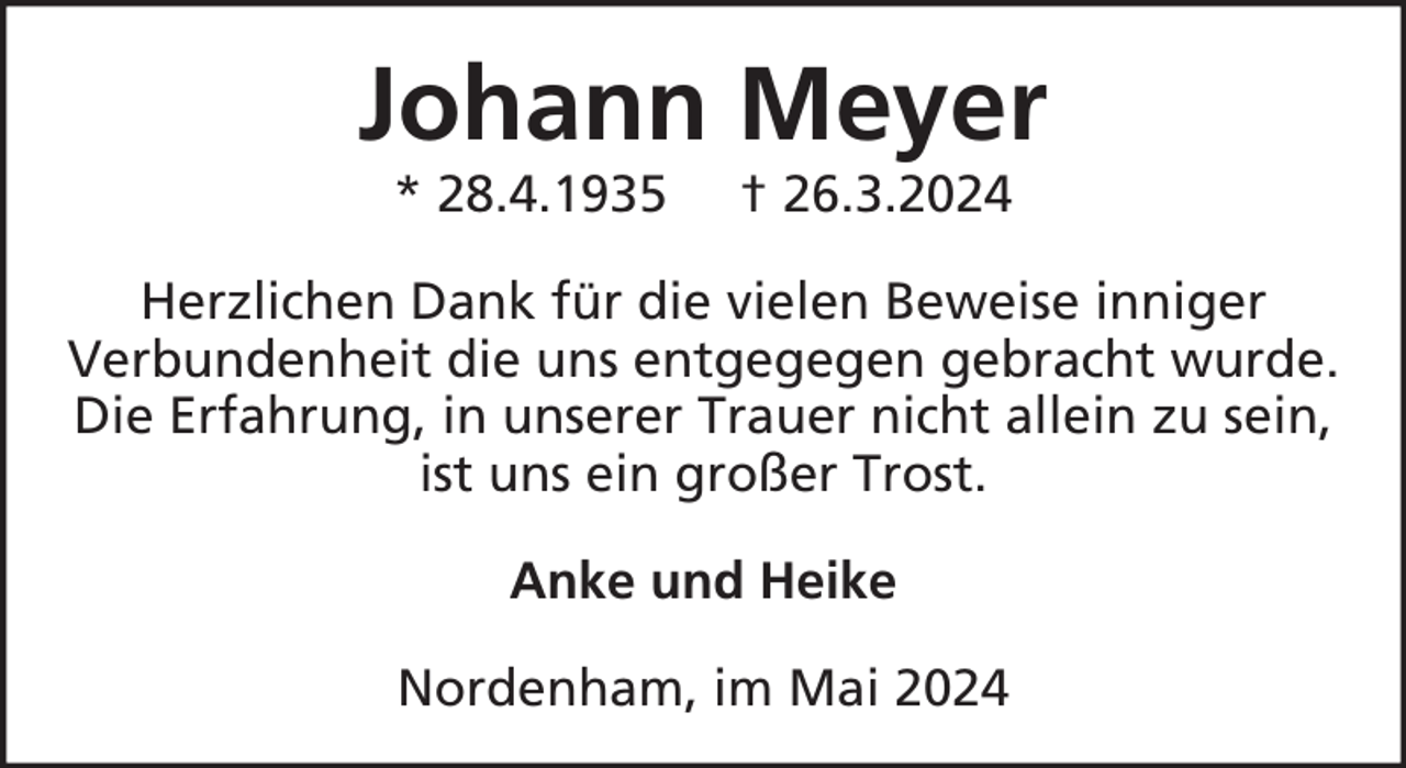 <p>Johann Meyer<br />* 28.4.1935</p><p>† 26.3.2024</p><p>Herzlichen Dank für die vielen Beweise inniger<br />Verbundenheit die uns entgegegen gebracht wurde.<br />Die Erfahrung, in unserer Trauer nicht allein zu sein,<br />ist uns ein großer Trost.<br />Anke und Heike<br />Nordenham, im Mai 2024</p>