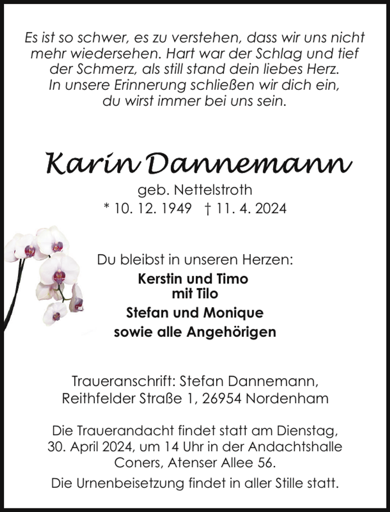 <p>Es ist so schwer, es zu verstehen, dass wir uns nicht<br />mehr wiedersehen. Hart war der Schlag und tief<br />der Schmerz, als still stand dein liebes Herz.<br />In unsere Erinnerung schließen wir dich ein,<br />du wirst immer bei uns sein.</p><p>geb. Nettelstroth<br />* 10. 12. 1949 † 11. 4. 2024<br />Du bleibst in unseren Herzen:<br />Kerstin und Timo<br />mit Tilo<br />Stefan und Monique<br />sowie alle Angehörigen<br />Traueranschrift: Stefan Dannemann,<br />Reithfelder Straße 1, 26954 Nordenham<br />Die Trauerandacht findet statt am Dienstag,<br />30. April 2024, um 14 Uhr in der Andachtshalle<br />Coners, Atenser Allee 56.<br />Die Urnenbeisetzung findet in aller Stille statt.</p>