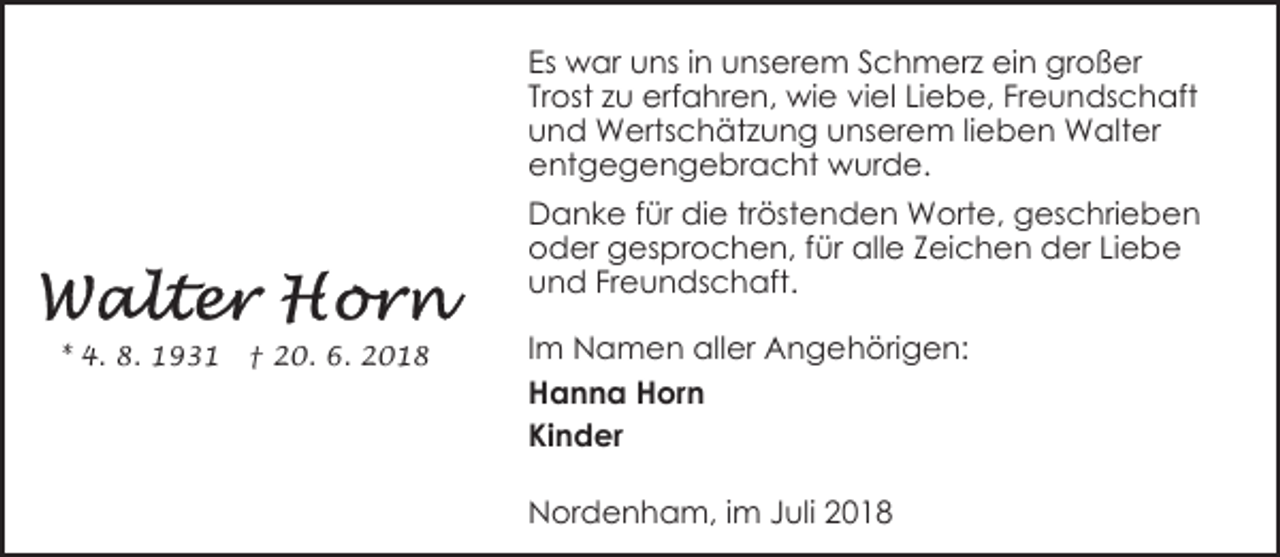<p>Es war uns in unserem Schmerz ein großer<br />Trost zu erfahren, wie viel Liebe, Freundschaft<br />und Wertschätzung unserem lieben Walter<br />entgegengebracht wurde.<br />Danke für die tröstenden Worte, geschrieben<br />oder gesprochen, für alle Zeichen der Liebe<br />und Freundschaft.<br />* 4. 8. 1931</p><p>† 20. 6. 2018</p><p>Im Namen aller Angehörigen:<br />Hanna Horn<br />Kinder<br />Nordenham, im Juli 2018</p>