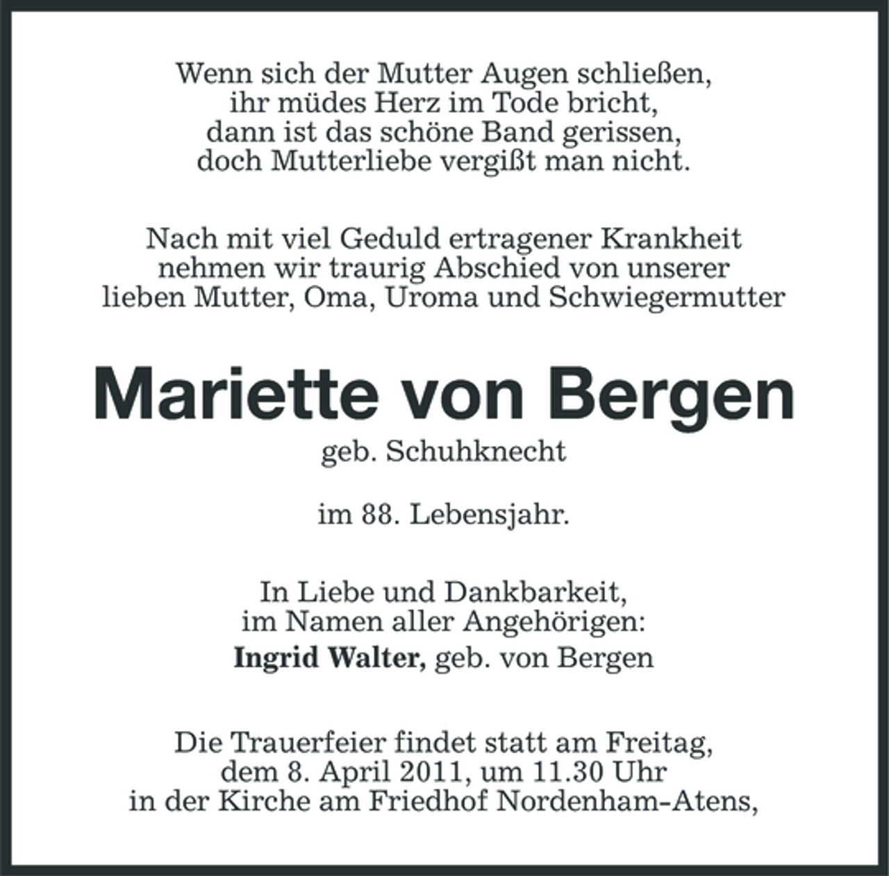 <p>Wenn sich der Mutter Augen schließen, ihr müdes Herz im Tode bricht, dann ist das schöne Band gerissen, doch Mutterliebe vergißt man nicht. Nach mit viel Geduld ertragener Krankheit nehmen wir traurig Abschied von unserer lieben Mutter, Oma, Uroma und Schwiegermutter</p><p>Mariette von Bergen<br />geb. Schuhknecht im 88. Lebensjahr. In Liebe und Dankbarkeit, im Namen aller Angehörigen: Ingrid Walter, geb. von Bergen Die Trauerfeier findet statt am Freitag, dem 8. April 2011, um 11.30 Uhr in der Kirche am Friedhof Nordenham-Atens,</p>