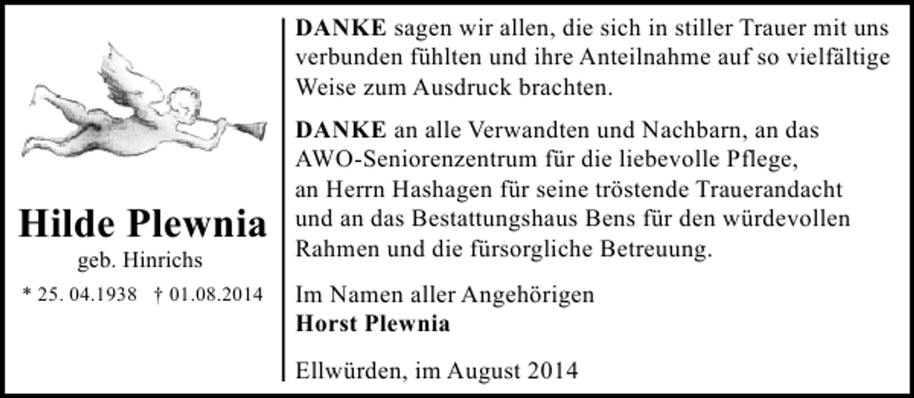 <p>DANKE sagen wir allen, die sich in stiller Trauer mit uns<br />verbunden fühlten und ihre Anteilnahme auf so vielfältige<br />Weise zum Ausdruck brachten.</p><p>Hilde Plewnia<br />geb. Hinrichs</p><p>* 25. 04.1938 † 01.08.2014</p><p>DANKE an alle Verwandten und Nachbarn, an das<br />AWO-Seniorenzentrum für die liebevolle Pflege,<br />an Herrn Hashagen für seine tröstende Trauerandacht<br />und an das Bestattungshaus Bens für den würdevollen<br />Rahmen und die fürsorgliche Betreuung.<br />Im Namen aller Angehörigen<br />Horst Plewnia<br />Ellwürden, im August 2014</p>