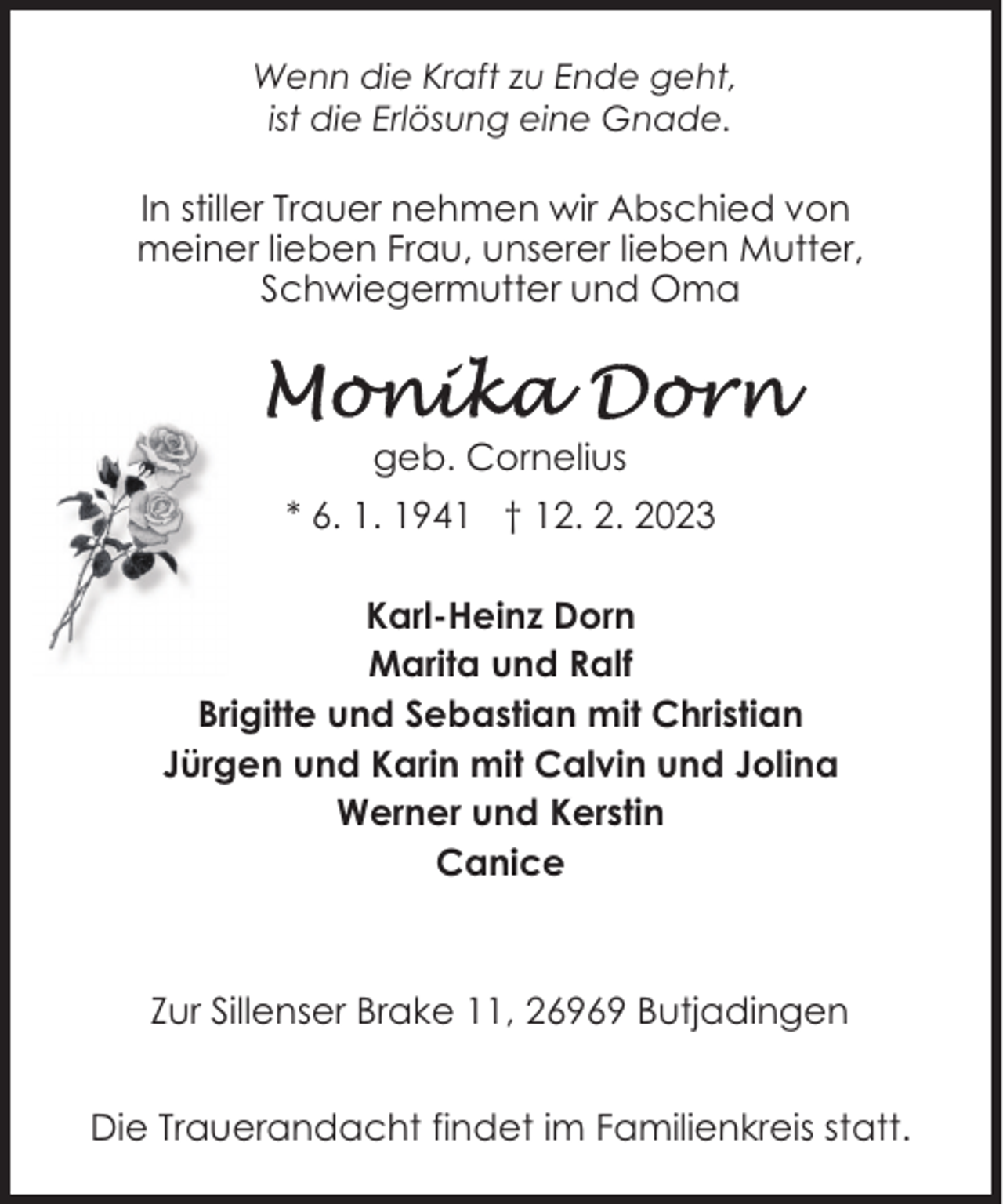 <p>Wenn die Kraft zu Ende geht,<br />ist die Erlösung eine Gnade.</p><p>In stiller Trauer nehmen wir Abschied von<br />meiner lieben Frau, unserer lieben Mutter,<br />Schwiegermutter und Oma</p><p>geb. Cornelius<br />* 6. 1. 1941 † 12. 2. 2023<br />Karl-Heinz Dorn<br />Marita und Ralf<br />Brigitte und Sebastian mit Christian<br />Jürgen und Karin mit Calvin und Jolina<br />Werner und Kerstin<br />Canice</p><p>Zur Sillenser Brake 11, 26969 Butjadingen<br />Die Trauerandacht findet im Familienkreis statt.</p>