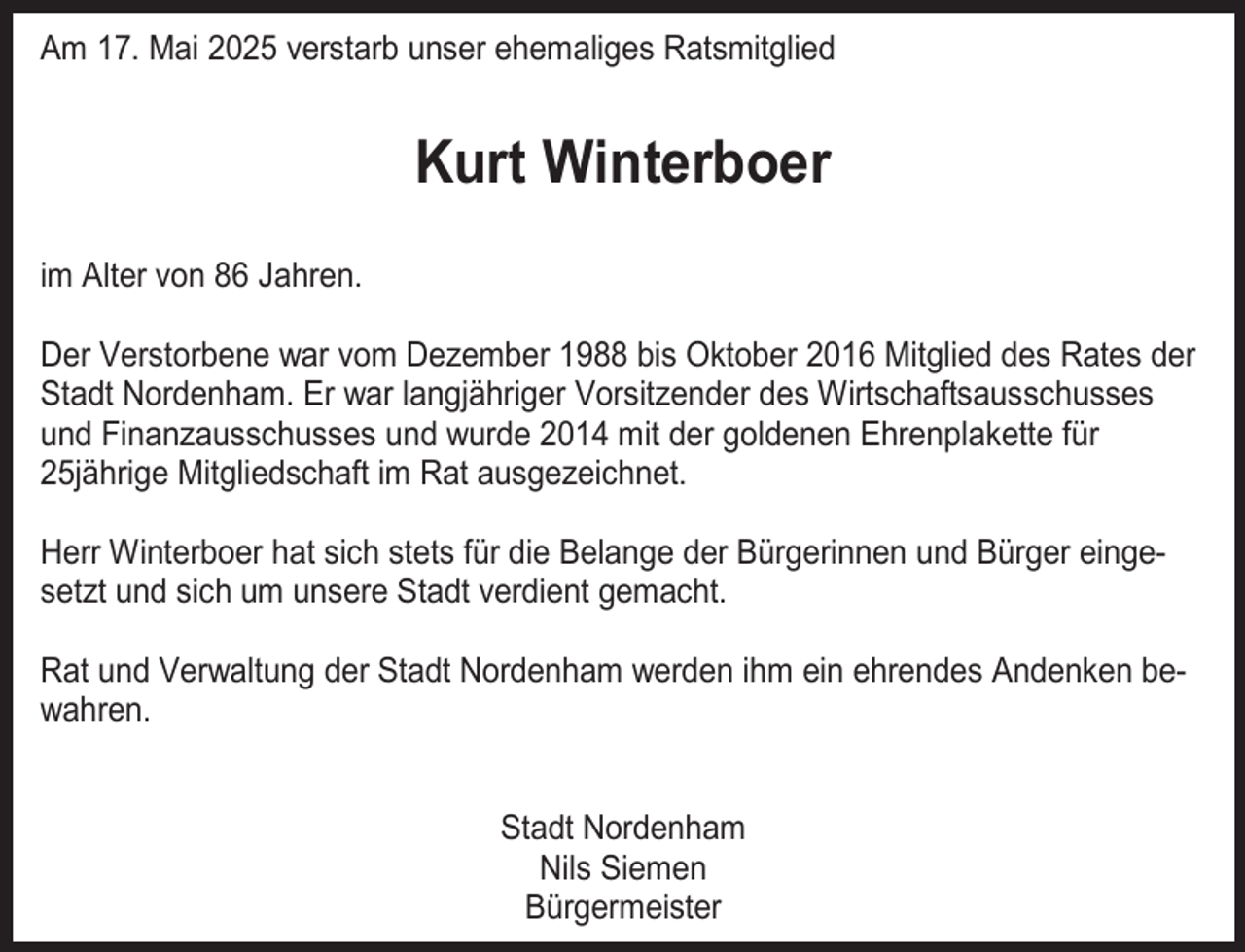 <p>Am 17. Mai 2025 verstarb unser ehemaliges Ratsmitglied</p><p>Kurt Winterboer<br />im Alter von 86 Jahren.<br />Der Verstorbene war vom Dezember 1988 bis Oktober 2016 Mitglied des Rates der<br />Stadt Nordenham. Er war langjähriger Vorsitzender des Wirtschaftsausschusses<br />und Finanzausschusses und wurde 2014 mit der goldenen Ehrenplakette für<br />25jährige Mitgliedschaft im Rat ausgezeichnet.<br />Herr Winterboer hat sich stets für die Belange der Bürgerinnen und Bürger eingesetzt und sich um unsere Stadt verdient gemacht.<br />Rat und Verwaltung der Stadt Nordenham werden ihm ein ehrendes Andenken bewahren.<br />Stadt Nordenham<br />Nils Siemen<br />Bürgermeister</p>