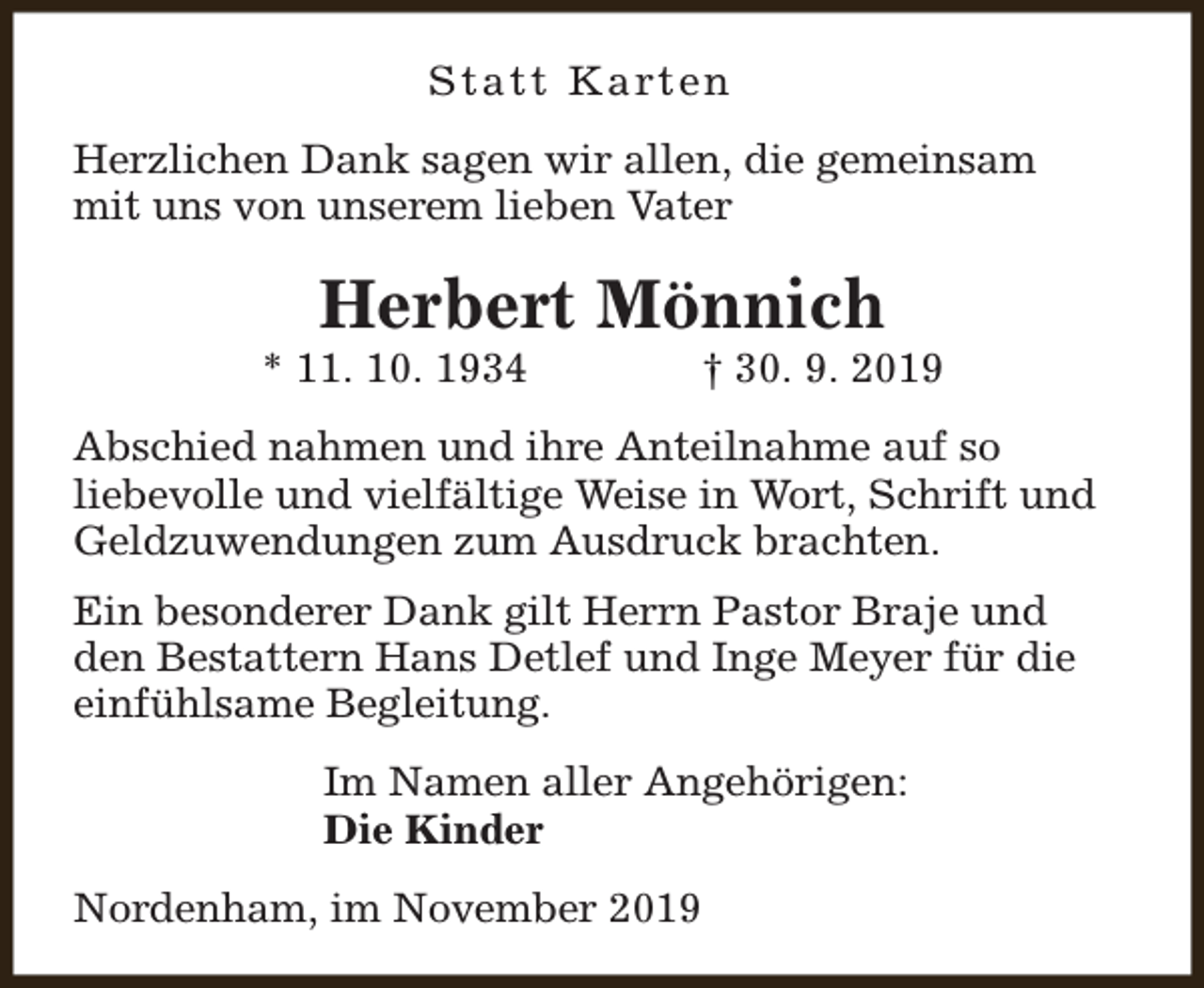 <p>S t a t t K a rt e n<br />Herzlichen Dank sagen wir allen, die gemeinsam<br />mit uns von unserem lieben Vater</p><p>Herbert Mönnich</p><p>* 11. 10. 1934</p><p>† 30. 9. 2019</p><p>Abschied nahmen und ihre Anteilnahme auf so<br />liebevolle und vielfältige Weise in Wort, Schrift und<br />Geldzuwendungen zum Ausdruck brachten.<br />Ein besonderer Dank gilt Herrn Pastor Braje und<br />den Bestattern Hans Detlef und Inge Meyer für die<br />einfühlsame Begleitung.<br />Im Namen aller Angehörigen:<br />Die Kinder<br />Nordenham, im November 2019</p>