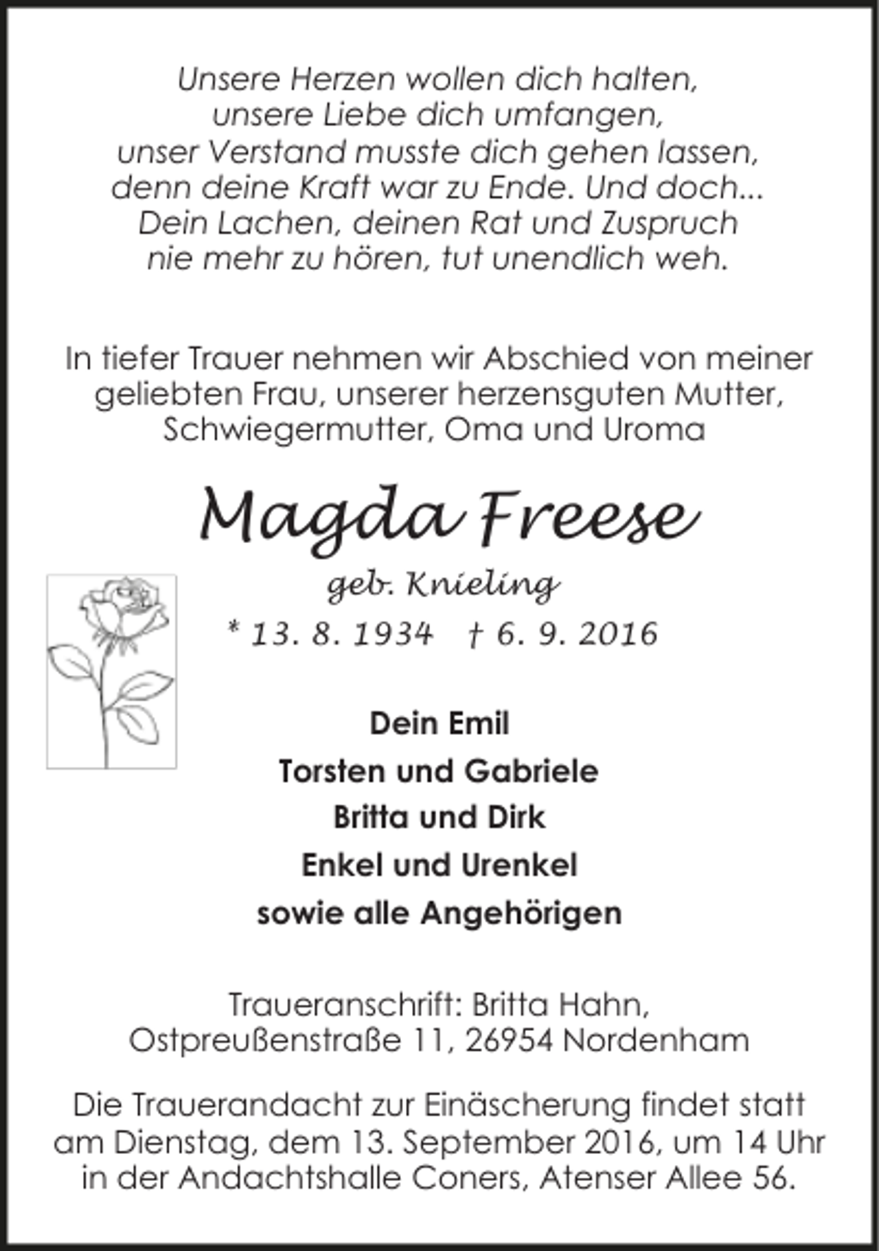 <p>Unsere Herzen wollen dich halten,<br />unsere Liebe dich umfangen,<br />unser Verstand musste dich gehen lassen,<br />denn deine Kraft war zu Ende. Und doch...<br />Dein Lachen, deinen Rat und Zuspruch<br />nie mehr zu hören, tut unendlich weh.<br />In tiefer Trauer nehmen wir Abschied von meiner<br />geliebten Frau, unserer herzensguten Mutter,<br />Schwiegermutter, Oma und Uroma</p><p>Magda Freese<br />geb. Knieling<br />* 13. 8. 1934</p><p>† 6. 9. 2016</p><p>Dein Emil<br />Torsten und Gabriele<br />Britta und Dirk<br />Enkel und Urenkel<br />sowie alle Angehörigen<br />Traueranschrift: Britta Hahn,<br />Ostpreußenstraße 11, 26954 Nordenham<br />Die Trauerandacht zur Einäscherung findet statt<br />am Dienstag, dem 13. September 2016, um 14 Uhr<br />in der Andachtshalle Coners, Atenser Allee 56.</p>