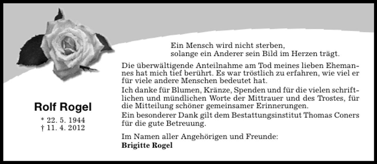 <p>Ein Mensch wird nicht sterben,<br />solange ein Anderer sein Bild im Herzen trägt.</p><p>Rolf Rogel<br />* 22. 5. 1944<br />† 11. 4. 2012</p><p>Die überwältigende Anteilnahme am Tod meines lieben Ehemannes hat mich tief berührt. Es war tröstlich zu erfahren, wie viel er<br />für viele andere Menschen bedeutet hat.<br />Ich danke für Blumen, Kränze, Spenden und für die vielen schriftlichen und mündlichen Worte der Mittrauer und des Trostes, für<br />die Mitteilung schöner gemeinsamer Erinnerungen.<br />Ein besonderer Dank gilt dem Bestattungsinstitut Thomas Coners<br />für die gute Betreuung.<br />Im Namen aller Angehörigen und Freunde:<br />Brigitte Rogel</p>