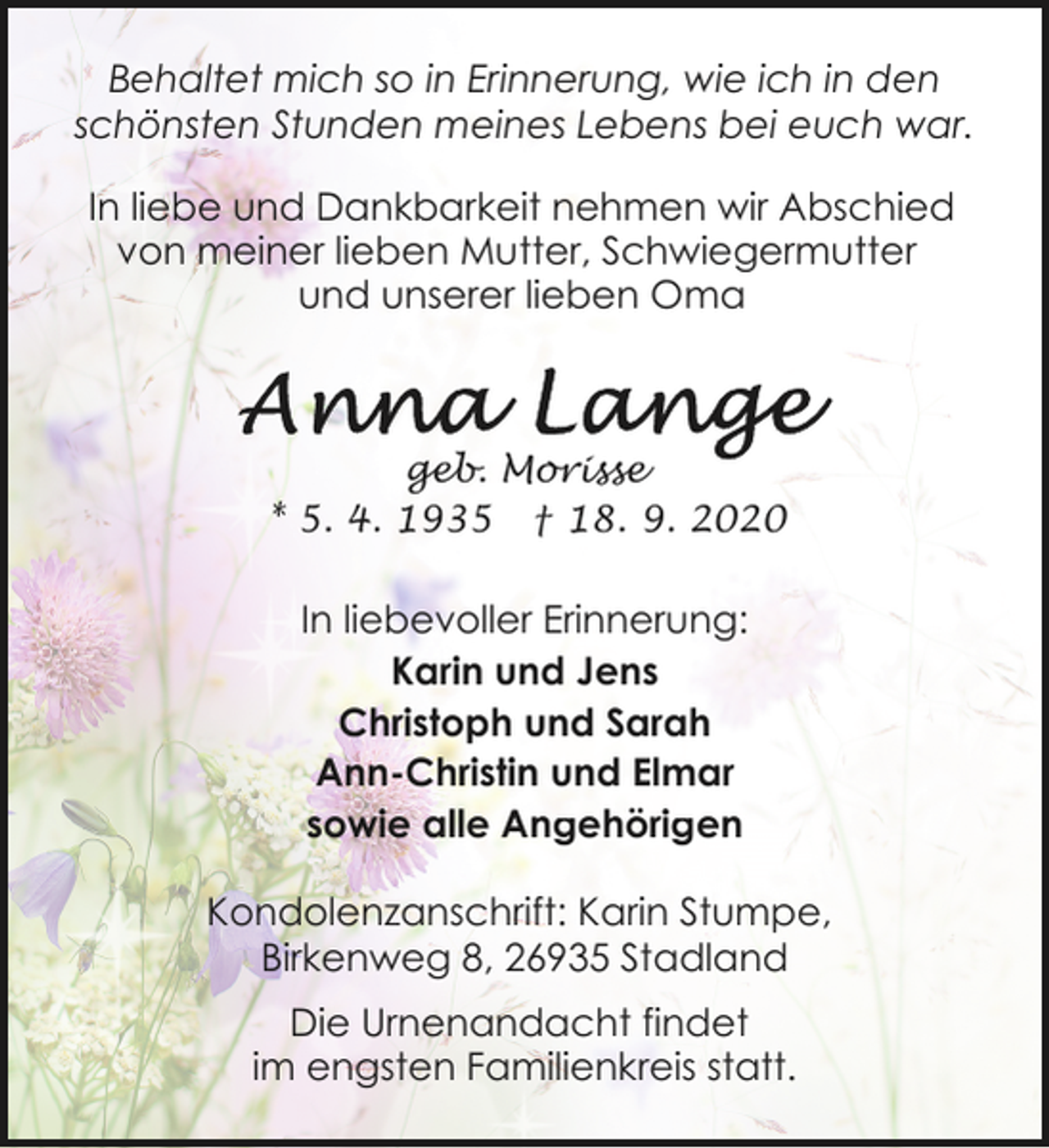 <p>Behaltet mich so in Erinnerung, wie ich in den<br />schönsten Stunden meines Lebens bei euch war.<br />In liebe und Dankbarkeit nehmen wir Abschied<br />von meiner lieben Mutter, Schwiegermutter<br />und unserer lieben Oma</p><p>geb. Morisse<br />* 5. 4. 1935 † 18. 9. 2020</p><p>In liebevoller Erinnerung:<br />Karin und Jens<br />Christoph und Sarah<br />Ann-Christin und Elmar<br />sowie alle Angehörigen<br />Kondolenzanschrift: Karin Stumpe,<br />Birkenweg 8, 26935 Stadland<br />Die Urnenandacht findet<br />im engsten Familienkreis statt.</p>