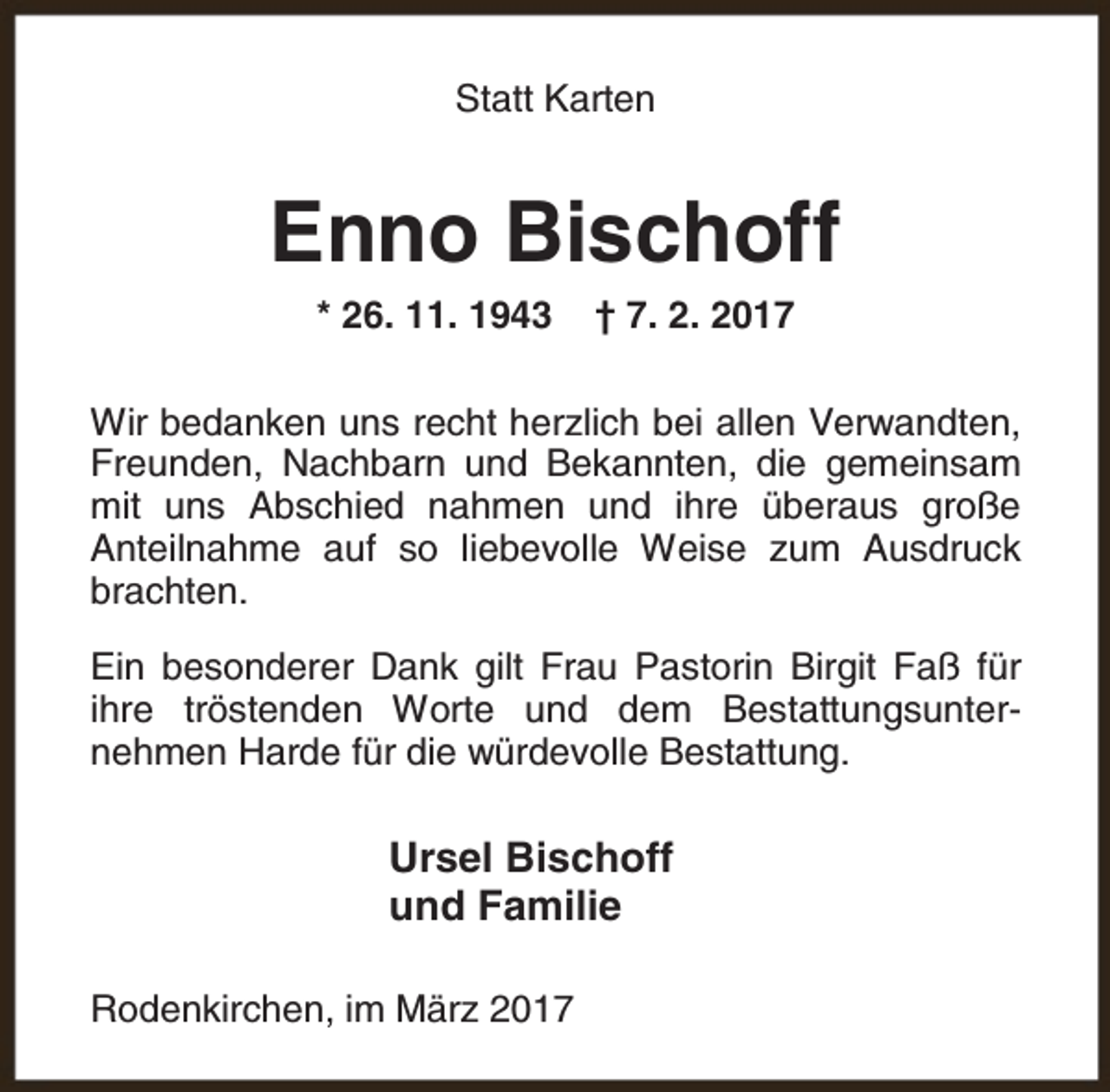 <p>Statt Karten</p><p>Enno Bischoff<br />* 26. 11. 1943</p><p>† 7. 2. 2017</p><p>Wir bedanken uns recht herzlich bei allen Verwandten,<br />Freunden, Nachbarn und Bekannten, die gemeinsam<br />mit uns Abschied nahmen und ihre überaus große<br />Anteilnahme auf so liebevolle Weise zum Ausdruck<br />brachten.<br />Ein besonderer Dank gilt Frau Pastorin Birgit Faß für<br />ihre tröstenden Worte und dem Bestattungsunternehmen Harde für die würdevolle Bestattung.</p><p>Ursel Bischoff<br />und Familie<br />Rodenkirchen, im März 2017</p>