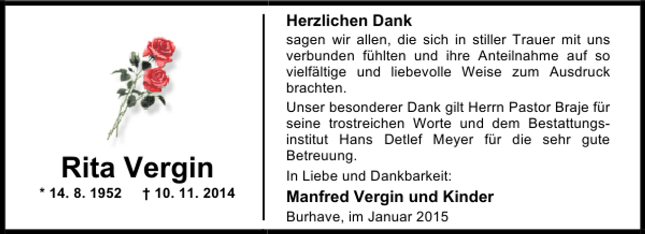 <p>Herzlichen Dank</p><p>Rita Vergin</p><p>* 14. 8. 1952</p><p>† 10. 11. 2014</p><p>sagen wir allen, die sich in stiller Trauer mit uns<br />verbunden fühlten und ihre Anteilnahme auf so<br />vielfältige und liebevolle Weise zum Ausdruck<br />brachten.<br />Unser besonderer Dank gilt Herrn Pastor Braje für<br />seine trostreichen Worte und dem Bestattungsinstitut Hans Detlef Meyer für die sehr gute<br />Betreuung.<br />In Liebe und Dankbarkeit:</p><p>Manfred Vergin und Kinder<br />Burhave, im Januar 2015</p>