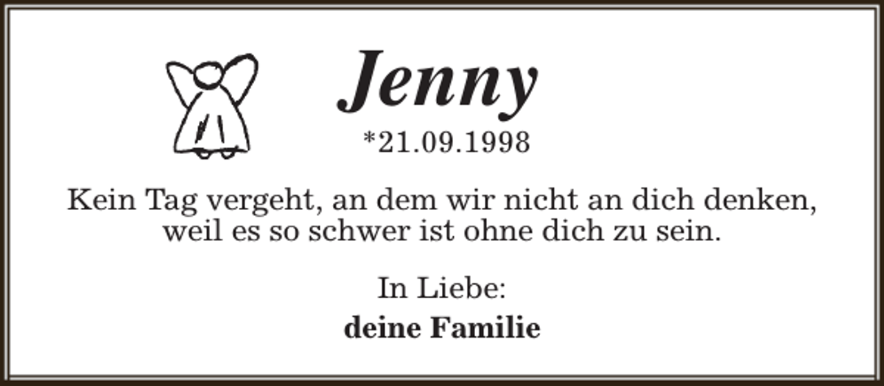 <p>Jenny<br />*21.09.1998</p><p>Kein Tag vergeht, an dem wir nicht an dich denken,<br />weil es so schwer ist ohne dich zu sein.<br />In Liebe:<br />deine Familie</p>