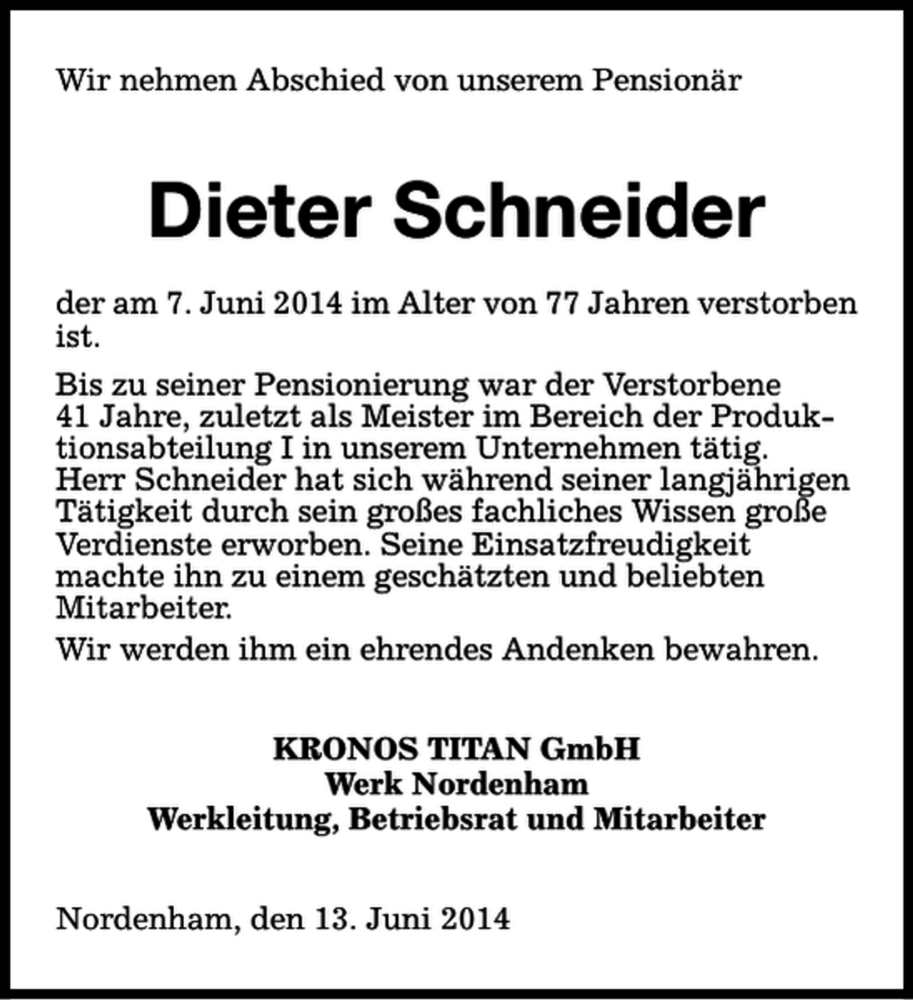 <p>Wir nehmen Abschied von unserem Pensionär</p><p>Dieter Schneider<br />der am 7. Juni 2014 im Alter von 77 Jahren verstorben<br />ist.<br />Bis zu seiner Pensionierung war der Verstorbene<br />41 Jahre, zuletzt als Meister im Bereich der Produktionsabteilung I in unserem Unternehmen tätig.<br />Herr Schneider hat sich während seiner langjährigen<br />Tätigkeit durch sein großes fachliches Wissen große<br />Verdienste erworben. Seine Einsatzfreudigkeit<br />machte ihn zu einem geschätzten und beliebten<br />Mitarbeiter.<br />Wir werden ihm ein ehrendes Andenken bewahren.<br />KRONOS TITAN GmbH<br />Werk Nordenham<br />Werkleitung, Betriebsrat und Mitarbeiter<br />Nordenham, den 13. Juni 2014</p>