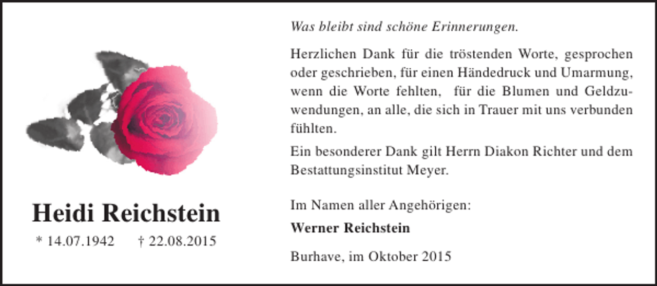 <p>Was bleibt sind schöne Erinnerungen.<br />Herzlichen Dank für die tröstenden Worte, gesprochen<br />oder geschrieben, für einen Händedruck und Umarmung,<br />wenn die Worte fehlten, für die Blumen und Geldzuwendungen, an alle, die sich in Trauer mit uns verbunden<br />fühlten.<br />Ein besonderer Dank gilt Herrn Diakon Richter und dem<br />Bestattungsinstitut Meyer.</p><p>Heidi Reichstein<br />* 14.07.1942</p><p>† 22.08.2015</p><p>Im Namen aller Angehörigen:<br />Werner Reichstein<br />Burhave, im Oktober 2015</p>