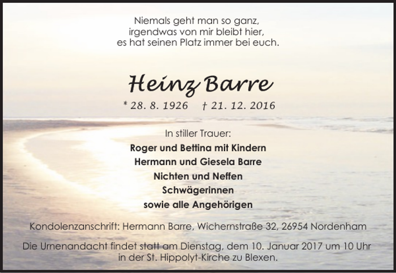 <p>Niemals geht man so ganz,<br />irgendwas von mir bleibt hier,<br />es hat seinen Platz immer bei euch.</p><p>* 28. 8. 1926</p><p>† 21. 12. 2016</p><p>In stiller Trauer:<br />Roger und Bettina mit Kindern<br />Hermann und Giesela Barre<br />Nichten und Neffen<br />Schwägerinnen<br />sowie alle Angehörigen<br />Kondolenzanschrift: Hermann Barre, Wichernstraße 32, 26954 Nordenham<br />Die Urnenandacht findet statt am Dienstag, dem 10. Januar 2017 um 10 Uhr<br />in der St. Hippolyt-Kirche zu Blexen.</p>