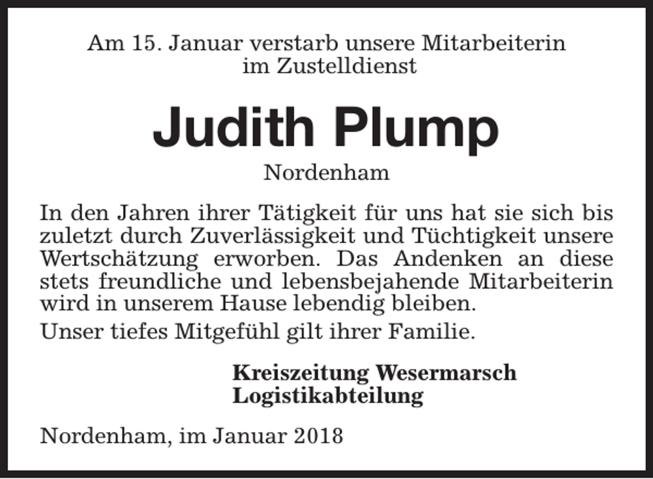 <p>Am 15. Januar verstarb unsere Mitarbeiterin<br />im Zustelldienst</p><p>Judith Plump<br />Nordenham</p><p>In den Jahren ihrer Tätigkeit für uns hat sie sich bis<br />zuletzt durch Zuverlässigkeit und Tüchtigkeit unsere<br />Wertschätzung erworben. Das Andenken an diese<br />stets freundliche und lebensbejahende Mitarbeiterin<br />wird in unserem Hause lebendig bleiben.<br />Unser tiefes Mitgefühl gilt ihrer Familie.<br />Kreiszeitung Wesermarsch<br />Logistikabteilung<br />Nordenham, im Januar 2018</p>